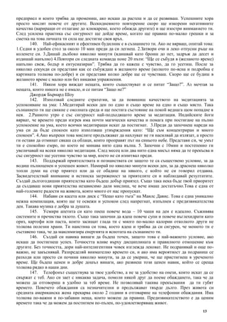 13
предприел и които трябва да промениш, ако искаш да растеш и да се развиваш. Успешните хора
просто мислят повече от другите. Всекидневното повторение скоро ще изкорени негативните
качества (вариращи от отлагане до клюкарене, което обижда другите) и ще изостри вниманието ти.
След усилена практика със сигурност ще дойде време, когато ще правиш по-малко грешки и за
сметка на това личната ти сила ще достигне своя връх.
140. Най-ефикасният и ефективен будилник е в съзнанието ти. Ако не вярваш, опитай това:
1.Седни в удобен стол за около 10 мин преди да си легнеш. 2.Затвори очи и леко отпусни ръце на
коленете си. 3.Дишай дълбоко няколко минути (вдишвай като броиш до пет, задръж да десет и
издишай напълно) 4.Повтори си следната команда поне 20 пъти: “Ще се събудя в (желаното време)
напълно свеж, бодър и ентусиазиран”. Трябва да го кажеш с чувство, да го усетиш. После за
няколко секунди си представи как се събуждаш в желаното време (колкото по-ясна и подробна е
картината толкова по-добре) и си представи колко добре ще се чувстваш. Скоро ще се будиш в
желаното време с малко или без никакви упражнения.
141. Някои хора виждат нещата, които съществуват и се питат “Защо?”. Аз мечтая за
нещата, които никога не е имало, и се питам “Защо не?”
Джордж Бърнард Шоу
142. Използвай следните стратегии, за да повишиш качеството на медитацията за
успокояване на ума: 1.Медитирай всеки ден по едно и също време на едно и също място. Така
съзнанието ти ще свикне с околната среда и ще постига състояние на покой веднага щом попадне в
нея. 2.Ранното утро е със сигурност най-подходящото време за медитация. Индийските йоги
вярват, че времето преди изгрев има почти магически качества и помага при постигане на пълно
успокоение на ума, което всички медитиращи искат да постигнат. 3.Преди да започнеш нареди на
ума си да бъде спокоен като използваш утвърждения като: “Ще съм концентриран и много
спокоен”. 4.Ако въпреки това мислите продължават да нахлуват не ги насилвай да излязат, а просто
ги остави да отминат сякаш са облаци, които проправят път на синьото небе. Представи си, че умът
ти е спокойно езеро, по което не минава нито една вълна. 5. Започни с 10мин и постепенно ги
увеличавай на всеки няколко медитации. След месец или два нито една мисъл няма да те прекъсва и
със сигурност ще усетиш чувство за мир, което не си изпитвал преди.
143. Поддържай приятелствата и познанствата си защото те са съществено условие, за да
водиш пълноценен и успешен живот. Намирай по няколко минути всеки ден, за да драснеш няколко
топли думи на стар приятел или да се обадиш на някого, с който не си говорил отдавна.
Засвидетелствай внимание и истинска загриженост за приятелите си и наблюдавай резултатите.
Създай дългогодишни приятелства като бъдеш добър приятел. Също така нека бъде твой приоритет
да създаваш нови приятелства независимо дали мислиш, че вече имаш достатъчно.Това е една от
най-големите радости на живота, която много от нас пропускат.
144. Набави си касета или диск с “Нещо като тъга” на Маилс Давис. Това е една уникално
нежна компилация, която ще те освежи и успокои след напрегнат, изпълнен с предизвикателства
ден. Такава музика е добра за душата.
145. Усмири апетита си като пиеш повече вода – 10 чаши на ден е идеално. Съживява
системите и пречиства тялото. Също така започни да ядеш повече супи и повече въглехидрати като
ориз, картофи или паста, които засищат глада ти с много по-малко калории отколкото други не
толкова полезни храни. Ти наистина си това, което ядеш и трябва да си сигурен, че менюто ти е
съставено така, че да максимизира енергията и яснотата на съзнанието ти.
146. Създай си навика винаги да бъдеш точен, защото това е най-важното условие, ако
искаш да постигнеш успех. Точността влияе върху дисциплината и правилното отношение към
другите. Без точността, дори най-интелигентния човек изглежда лековат. Не подранявай и още по-
важно, не закъснявай. Разпределяй внимателно времето си, и ако има вероятност да подраниш се
разходи или просто си почини няколко минути, за да се увериш, че ще пристигнеш в уреченото
време. Ще бъдеш ценен и добре дошъл винаги, ако развиеш този ценен навик, който се среща
толкова рядко в наши дни.
147. Телефонът съществува за твое удобство, а не за удобство на онези, които искат да се
свържат с теб. Ако си зает с някаква задача, помоли някой друг да поеме обаждането, така че да
можеш да отговориш в удобно за теб време. Не позволявай такива прекъсвания да ти губят
времето. Повечето обаждания са незначителни и продължават твърде дълго. През живота си
средната американска жена прекарва около 2 години в отговаряне на телефонни обаждания. Има
толкова по-важни и по-забавни неща, които можеш да правиш. Предизвикателството е да ценим
времето така че да можем да постигнем по-пълен, по-удовлетворяващ живот.
 