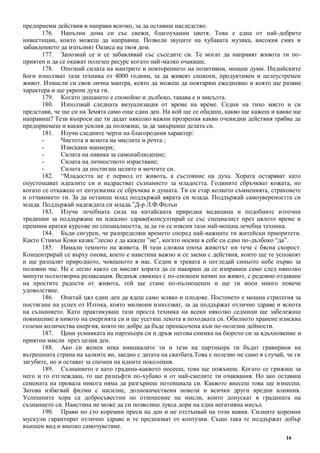 16
предприеми действия и направи всичко, за да оставиш наследство.
176. Напълни дома си със свежи, благоуханни цветя. Това е една от най-добрите
инвестиции, които можеш да направиш. Позволи звуците на хубавата музика, високия смях и
забавлението да изпълнят Оазиса на твоя дом.
177. Запознай се и се забавлявай със съседите си. Те могат да направят живота ти по-
приятен и да се окажат полезен ресурс когато най-малко очакваш.
178. Опознай силата на мантрите и повторението на позитивни, мощни думи. Индийските
йоги използват тази техника от 4000 години, за да живеят спокоен, продуктивен и целеустремен
живот. Измисли си своя лична мантра, която да можеш да повтаряш ежедневно и която ще развие
характера и ще укрепи духа ти.
179. Когато дишането е спокойно и дълбоко, такава е и мисълта.
180. Използвай следната визуализация от време на време. Седни на тихо място и си
представи, че ще си на Земята само още един ден. На кой ще се обадиш, какво ще кажеш и какво ще
направиш? Тези въпроси ще ти дадат няколко важни прозрения какви очевидни действия трябва да
предприемеш и какви усилия да положиш, за да завършиш делата си.
181. Изучи следните черти на благородния характер:
- Чистота и яснота на мислите и речта ;
- Изискани маниери;
- Силата на навика за самонаблюдение;
- Силата на личностното израстване;
- Силата да постигаш целите и мечтите си.
182. “Младостта не е период от живота, а състояние на духа. Хората остаряват като
опустошават идеалите си и надрастват съзнанието за младостта. Годините сбръчкват кожата, но
когато се откажеш от ентусиазма се сбръчква и душата. Ти си стар колкото съмненията, страховете
и отчаянието ти. За да останеш млад поддържай вярата си млада. Поддържай самоувереността си
млада. Поддържай надеждата си млада.”Д-р Л.Ф.Фелън
183. Изучи лечебната сила на китайската природна медицина и подобните източни
традиции за поддържане на идеално здраве(консултирай се със специалист през цялото време и
премини кратки курсове по специалността, за да ти се изясни тази най-мощна лечебна техника.
184. Бъди сигурен, че разпределяш времето според най-важните ти житейски приоритети.
Както Стивън Кови казва:”лесно е да кажеш ”не”, когато носиш в себе си едно по-дълбоко “да”.
185. Намали темпото на живота. В тази сложна епоха животът ни тече с бясна скорост.
Концентрирай се върху онова, което е наистина важно и се заеми с действия, които ще те успокоят
и ще разпалят природното, човешкото в нас. Седни в тревата и погледай синьото небе първо за
половин час. Не е лесно както си мислят хората да се накараш да се изправиш само след няколко
минути ползотворна релаксация. Веднъж свикнал с по-спокоен начин на живот, с редовно отдаване
на простите радости от живота, той ще стане по-пълноценен и ще ти носи много повече
удоволствие.
186. Опитай цял един ден да ядеш само мляко и плодове. Постенето е мощна стратегия за
постигане на успех от Изтока, която милиони използват, за да поддържат отлично здраве и яснота
на съзнанието. Като практикуваш тази проста техника на всеки няколко седмици ще забележиш
повишение в нивото на енергията си и ще усетиш лекота в походката си. Обилното хранене изисква
големи количества енергия, която по добре да бъде пренасочена към по-полезни дейности.
187. Цени усмивката на партньора си и дръж негова снимка на бюрото си за вдъхновение и
приятни мисли през целия ден.
188. Ако си женен нека инициалите ти и тези на партньора ти бъдат гравирани на
вътрешната страна на халките ви, заедно с датата на сватбата.Това е полезно не само в случай, че ги
загубите, но и остават за спомен на идните поколения.
189. Съзнанието е като градина-каквото посееш, това ще пожънеш. Когато се грижиш за
него и го отглеждаш, то ще разцъфти по-хубаво и от най-смелите ти очаквания. Но ако оставиш
семената на провала никога няма да разгърнеш потенциала си. Каквото внесеш това ще изнесеш.
Затова избягвай филми с насилие, долнокачествени новели и всички други вредни влияния.
Успешните хора са добросъвестни по отношение на мисли, които допускат в градината на
съзнанието си. Наистина не може да си позволиш лукса дори на една негативна мисъл.
190. Прави по сто коремни преси на ден и не отстъпвай на този навик. Силните коремни
мускули гарантират отлично здраве и те предпазват от контузии. Също така те поддържат добър
външен вид и високо самочувствие.
 