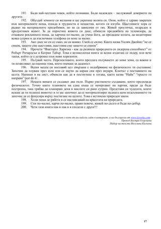 17
191. Бъди най-честния човек, който познаваш. Бъди надежден – заслужавай доверието на
другите.
192. Обуздай земните си желания и ще укрепиш волята си. Онзи, който е здраво закрепен
към материалните неща, изпада в трудности и нещастия, когато ги изгуби. Щастливите хора се
радват на материалните придобивки, но не са зависими от тях. Живей простичък, подреден и
продуктивен живот. За да опростиш живота си днес, обмисли продажбата на телевизора, да
откажеш рекламната поща, да харчиш по-малко, да учиш йога, да продадеш колата, да медитираш
всяка сутрин и да изключваш телефона си поне за малко.
193. Ако днес не си се смял, не си живял. Смей се силно. Както казва Уилям Джеймс:”не се
смеем, защото сме щастливи, щастливи сме защото се смеем”.
194. Прочети “Факторът Харизма - как да развиеш природната си лидерска способност” от
Робърт Ричардсън и Катрин Тайър. Това е великолепна книга за всеки издигащ се лидер, или вече
такъв, който се е устремил към нови хоризонти.
195. Пътувай често. Перспективите, които предлага пътуването до нови земи, са важни и
ти позволяват да оцениш това, което вземаш за даденост.
196. Всеки месец си поставяй цел свързана с подобряване на физическото ти състояние.
Започни да плуваш през юли или се научи да караш ски през януари. Ключът е поставянето на
целта. Напиши я на лист, обмисли как да я постигнеш и тогава, както казва “Найк” “просто го
направи”/just do it/.
197. Нещата винаги се създават два пъти. Първо умственото създаване, което предхожда
физическото. Точно както плановете на една къща се начертават на хартия, преди да бъде
построена, така трябва да планираш деня в мислите си рано сутрин. Представи си чудесата, които
искаш да ти поднесе животът и те ще започнат да се материализират веднага щом подсъзнанието ти
започне да се фокусира върху постигане на целите. Това е истински природен закон.
198. Ходи пеша до работа и се наслаждавай на красотата на природата.
199. Спи по-малко, харчи по-малко, прави повече, живей по-дълго и бъди по-добър.
200. Чети тази книга пак и пак и я сподели с други!!!
Материалът е взет от английски сайт в интернет, а на български от www.izvorite.com .
Превод Бистра Георгиева
Набор на текста Веселина Калчева
 