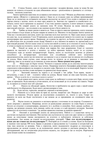 3
19. Стивън Хокинг, един от великите квантови / модерни физици, казва че може би ние
живеем на планета огледална на една обикновена звезда – разположена в границите от стотици –
хиляди – милиони галактики.
Твоите проблеми наистина ли са важни в светлината на това ? Можеш да обиколиш земята за
кратко време. (Животът е прекалено кратък ) Защо не се отдадеш само на хубави преживявания!
Защо не се посветиш на оставянето на велико наследство на света? Сега седни и напиши на лист
хартия списък с всичко, което си имал през живота си. Започни със здравето и семейството си –
нещата, които често приемаме за даденост. След това запиши страната, в която живееш и храната,
която ядеш. Не спирай докато не запишеш поне 50 точки. Веднъж на всеки няколко дни,
преглеждай списъка – ще осъзнаеш и ще оцениш колко е богат живота ти.
20. Трябва да имаш мисия в живота си. Това са просто няколко принципа, които показват
къде отиваш и къде искаш да бъдеш накрая на живота си. Мисията ти въплъщава твоите ценности.
Това ще е пътеводната светлина, която ще осветява пътя към мечтите ти. През един месец отделяй
по един час, за да напишеш 5 или 10 принципа, които да ръководят живота ти и които ще те държат
концентриран през цялото време. Например: да служиш на другите, да бъдеш съвестен гражданин,
да забогатееш или да следваш силен лидер. Каквато и да е мисията на живота ти, пречиствай я и я
преглеждай редовно. Когато нещо лошо се случи или някой се опита да те отклони от пътя ти, бързо
и точно се върни на пътеката с ясното съзнание, че се движиш в посоката, която си избрал.
21. Никой не може да те обиди или нарани без твое разрешение. Едно от златните
правила на щастието и успеха е начинът, по който приемаш нещата, които ти се случват.
Успешните хора са велики интерпретатори. Хората, които са постигнали величие са развили
способност да интерпретират негативни или отслабващи събития като позитивни
предизвикателства, които ще им помогнат да израснат и да се изкачат още по-високо по стълбицата
на успеха. Няма лоши случки, само такива които ти помагат да се развиеш и закаляват твоя
характер, така че да можеш да се извисиш до нови висини. Няма грешки има уроци.
22. Мини курс по бързо четене. Четенето е идеален начин да си спестиш многогодишен
опит като си го набавиш с няколко часа четене. Например повечето биографии рефлектират върху
стратегиите и философиите на лидерите и смелите хора. Прочети ги и ги моделирай. Бързото четене
ще ти позволи да смелиш голям материал за сравнително малко време.
23. Запомняй имената на хората и се отнасяй с тях добре. Този навик, заедно с
ентусиазма, е една от най – големите тайни на успеха. Всеки човек си има едно бутонче, което
крещи : “Имам нужда да се чувствам важен и ценен”.
24. Бъди нежен като цвете, когато става дума за любезност и силен като буря, когато става
дума за принципи. Бъди вежлив и учтив винаги, но не позволявай да ти се качват на главата. Увери
се, че винаги се отнасят към теб с респект.
25. Никога не обсъждай здраве, богатство и проблемите на други хора с някой извън
най-близкото ти обкръжение. Бъди много дисциплиниран в това.
26. Бъди честен, търпелив, дискретен, скромен и великодушен.
27. Накисни се в топла вана на края на дългия, напрегнат ден. Награди се дори за най-
малкото постижение. Отдели време да възстановиш съзнанието си, тялото и духа. Скоро по-
важните ти цели ще бъдат постигнати и ще можеш да се придвижиш до следващото ниво на
развитие.
28. Научи силата на дишането и неговата връзка с източника ти на енергия. Съзнанието е
тясно свързано с дишането. Например, когато си развълнуван дишането ти става бързо и плитко.
Когато си отпуснат и концентриран, дишането ти е дълбоко и спокойно. Като дишаш дълбоко, от
корема, ще развиеш спокоен, ясен маниер, който ще остане и в най-трудните ситуации. Запомни
правилото на източните планинци: “да дишаш правилно означава да живееш правилно”.
29. Опознай и култивирай силата на автосугестията. Работи и е съществен метод за
достигане на върхови постижения. Ние всички сме състезатели по един или друг начин и е особено
ценно да използваме такива инструменти на атлетите и публичните личности за собствено
вдъхновение. Ако искаш да станеш по-ентусиазиран, повтаряй: “Днес съм по-ентусиазиран и
всеки ден ще ставам все по-ентусиазиран !”. Повтаряй си го отново и отново. Купи си бележник
и напиши тази мантра 500 пъти. Прави го редовно в продължение на 3 седмици и почувствай как
това твое качество се развива. Това е стратегия, която индианските мъдреци са използвали в
продължение на хиляди години, за да подпомогнат своето духовно и умствено развитие. Не се
обезкуражавай, ако не почувстваш резултатите веднага, със сигурност ще се получи. Изречената
дума мощно влияе на съзнанието.
 