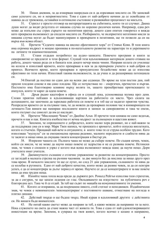 4
30. Пиши дневник, за да измерваш напредъка си и да изразяваш мислите си. Не записвай
само успехите си, но и неприятностите. Това е един от най-добрите начини да се освободиш от
навика да се тревожиш, оставайки в оптимално състояние и развивайки прецизност на мисълта.
31. Стресът е просто отговор на интерпретацията на събитията, които ти се случват. Двама
души могат да видят резултата от някаква случка по коренно различен начин. Например, една реч
може да изпълни със страх сърцето на неопитния оратор, докато един опитен говорител я вижда
като прекрасна възможност да сподели мислите си. Разбирането, че възприетите негативни мисли за
някаква случка могат да бъдат манипулирани и превърнати в позитивни, ще ти позволи да си на
върха във всяка област.
32. Прочети “Седемте навика на високо ефективните хора” от Стивън Кови. В тази книга
има огромна мъдрост и мощно прониква в по-нататъшното развитие на характера ти и укрепването
на личните ти взаимоотношения.
33. Стани отдаден потребител на аудио–записите. Повечето програми и книги за
саморазвитие се предлагат в този формат. Слушай тези вдъхновяващи материали докато отиваш на
работа, докато чакаш реда си в банката или докато вечер миеш чинии. Направи колата си училище
на колела и използвай времето, което прекарваш в нея за да превърнеш ученето в най-добрия си
приятел. Всичкото време, което прекарваш в принудително бездействие може да се използва
ефективно по този начин. Използвай такива възможности, за да учиш и да разширяваш потенциала
си.
34.Опитай да постиш по един ден на всеки две седмици. По време на тези постни дни, пий
пресни плодови сокове и яж само плодове. Ще се почувстваш по – енергичен, пречистен и пъргав.
Постенето има благотворно влияние върху волята ти, защото пренебрегваш притискащите те
импулси, които те карат да ядеш повече.
35. Дръж радио касетофон в офиса си и слушай лека, успокояваща музика през деня.
Сложи приятни пейзажи и вдъхновяващи картини на работното си място. Чрез силата на
асоциациите, ще започнеш да харесваш работата си повече и в теб ще се надигат приятни чувства.
Разпредели времето си за пътуване така, че да можеш да прекарваш половин час в книжарницата на
летището.Там винаги ще намираш последните книги и записи за саморазвитие и така че онези,
които пътуват със самолет да им се насладят.
36. Прочети “Мислещият Човек” от Джеймс Алън. И прочети тази книжка не само веднъж,
прочети я пак и пак. Книгата изобилства от вечна мъдрост за пълноценен и щастлив живот.
37. Запомни, че опрощението е добродетел, която малко хора развиват, но е най-важно за
да поддържаш ума си в мир. Марк Твен написа, че прошката е ароматът, който изпуска виолетката,
когато я стъпчеш. Прощавай най-вече в ситуациите, в които това ти се струва особено трудно. Като
използваш “мускула” си за емоционална прошка редовно, малките нередности и слабости няма да
те засягат и нищо няма да смущава твоята концентрация и бистър ум.
38. Изпразни чашата си. Пълната чаша не може да събере повече. По същия начин, човек,
който си мисли, че не може да научи нищо повече се задръства и не се развива повече. Истински
знак, че човек е спокоен и узрял е когато във всяка възможност вижда шанс да научи нещо. Дори
учителите имат учители.
39. Двеминутното съзнание е отлично упражнение за развитие на концентрацията. Просто
се загледай в малката стрелка на ръчния часовник за две минути без да мислиш за нищо друго през
това време. В началото мислите ти ще се лутат, но след 21 дни упражнения, съзнанието ти няма да
се колебае в рутината. Едно от най-добрите качества, които може да развие човек, за да си осигури
успех, е да се концентрира за дълъг период от време. Научете се да се концентрирате и за вас повече
няма да има трудни неща.
40. Изпийте чаша топла вода преди да държите реч. Роналд Рейгън използва тази стратегия,
за да е сигурен, че ще запази ледения си глас. Овладяването на изкуството на публичната реч е
благородна цел. Така че й се отдай. За теб ще съдят по мащаба на комуникативните ти умения.
41. Когато се изправиш, за да посрещнеш някого, стой стегнат и неподвижен. Издайнически
знак, че човек е невнимателен /неконцентриран/ е постоянното шаване, отместване на погледа и
плитко дишане.
42. Действай твърдо и ще бъдеш твърд. Имай кураж и вдъхновявай другите с действията
си. Но винаги бъди внимателен.
43. Не питай какво светът може да направи за теб, а какво можеш да направиш ти за него.
Нека служенето на света да стане важна част от живота ти. Това е една от най-удовлетворяващите
инвестиции на време. Запомни, в сумрака на твоя живот, когато всичко е казано и направено,
 