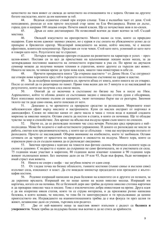 5
качеството на твоя живот се свежда до качеството на отношенията ти с хората. Остави на другите
богато наследство, което да им напомня за теб.
44. Веднъж седмично ставай при изгрев слънце. Това е вълшебна част от деня. Стой
неподвижно, разходи се или просто послушай стар запис на Ела Фитджералд. Вземи си дълъг,
горещ душ и направи 100 лицеви опори. Почети някой класик. Ще се почувстваш жив и по-силен.
45. Дръж се леко дистанцирано. Не позволявай всички да знаят всичко за теб. Създай
мистика.
46. Овладей изкуството на ораторството. Много малко са тези, които са природно
надарени. Един велик адвокат заеквал ужасно, но с кураж и със силата на убеждението успял да се
превърне в брилянтен оратор. Моделирай поведението на всеки, който мислиш, че е високо
ефективен, влиятелен комуникатор. Представи си този човек. Стой като него, усмихвай се като него
и говори като него. Резултатите ще те стреснат.
47. Потърси мотивиращи оратори отдадени на развитието на характера и успех – през-
целия-живот. Постави си за цел да присъстваш на вдъхновяващи лекции всеки месец, за да
затвърждаваш постоянно важността на личностното израстване в ума си. По време на двучасов
семинар можеш да получиш мощни техники и стратегии, които другите са търсели цял живот.
Никога не мисли, че нямаш време да чуеш нова идея, защото така инвестираш в себе си.
48. Прочети прекрасната книга “Да откриеш щастието “ от Денис Ноли. Със сигурност
ще отвори нови хоризонти пред теб в търсенето на оптимално състояние на здраве и щастие.
49. За да подобриш концентрацията си, прочети абзац от книга, която никога не си отварял.
После се опитай да го рецитираш по памет. Прави това всеки ден по 5 минути и се наслаждавай на
резултатите, които ще получиш след около месец.
50. Опитай да се включиш в състезание по бягане на 5км и после на 10км.
Адреналинът, който те облива докато се състезаваш заедно с няколко стотин души е ободряващ.
Като използваш постоянно пълния си капацитет, твоят потенциал бързо ще се разгърне. Запомни
тялото ще ти даде само онова, което поискаш от него.
51. Доказано е, че ароматите са прекрасно средство за релаксация. Миризмите имат
забележителен ефект върху мислите и настроението. Купи си маслен екстракт от портокал и
джинджифил. Сложи по няколко капки от двете масла в чаша с топла вода и вдишай сладката
миризма за няколко минути. Остави сместа да постои в стаята, в която си почиваш. Ще те обладае
чувство за мир и спокойствие. Лек аромат на ябълка във въздуха прави съня много по спокоен.
52. Научи се, да се разхождаш половин час след вечеря. Разходка сред природата е най–
подходяща. Може би ходенето е най-естественото упражнение. И докато се разхождаш не мисли за
работа, сметки или предизвикателствата, с които ще се сблъскаш – това ще неутрализира ползата от
разходката. Просто се наслаждавай. Обърни внимание на изобилието, което те заобикаля. Остави
сетивата си да черпят от красотата на природата и свежестта на въздуха. Много хора, които са
израснали рано са си създали навика да се разхождат ежедневно.
53. Започни програма с вдигане на тежести във фитнес салона. Физически силните хора са
силни и душевно. С възрастта е нужно да съхраниш не само физическата, но и умствената си сила.
75 годишни мъже участват в маратони, 80 годишни жени изкачват планини и 90 годишни хора
живеят пълноценен живот. Без значение дали си на 19 или 93, бъди във форма, бъди мотивиран и
имай страст към живота.
54. Никога не спори с шефа – ще загубиш повече от един спор.
55. От гледна точка на бизнес облеклото, тъмните костюми (тъмно синьо и въглени сиво)
излъчват сила, изисканост и власт. Да сте виждали министър председател или президент с жълто-
кафяв костюм.
56. Редовно изпращай написани на ръка бележки на клиентите си и другите си познати, за
да укрепиш връзката. Изпращай им по нещо ценно на всеки няколко месеца. Изпращай им
картичка, когато си на почивка. Не се безпокой дори ако трябва да купиш няколко стотина картички
и да прекараш няколко часа в писане. Това е изключително добра инвестиция на време. Друга идея
е да им изпратиш някоя статия, която ти се струва интересна, и да приложиш ръчно написана
бележка, в която казваш, че мислиш, че това би ги заинтересувало и ти продължаваш да цениш
приятелството им. Изграждането на взаимоотношенията трябва да е във фокуса ти през целия ти
живот, независимо дали си ученик, търговец или родител.
57. Две от най–важните неща за щастлив живот изпълнен с радост са баланса и
умереността. Човек трябва да поддържа баланс във всичко и да не стига до крайности.
 