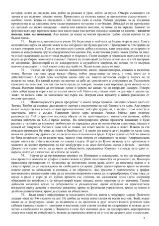 7
история, която да сподели, виц, който да разкаже и урок, който да научи. Отвори съзнанието си
затова и ще получиш ужасно много. Приятелите са толкова важни за щастливото съществуване –
особено онези, които са споделили с теб много смях и сълзи. Работи упорито, за да създаваш
приятелства и да направиш вече съществуващите по-силни и по-богати. Обаждай се на приятелите
си, купувай им малки подаръци – книги или каквото мислиш, че може да ги зарадва. Законът за
фермата важи при приятелствата така както важи във всички останали аспекти на живота – каквото
посееш, това ще пожънеш. Ако искаш да имаш истински приятели трябва преди всичко ти да
бъдеш такъв.
71. Бъди мил, внимателен и учтив. Но бъди умен и знай кога да бъдеш твърд и смел. Това е
отличителна черта на силния човек и със сигурност ще будиш респект. Приятелите за теб трябва да
са като отворена книга. Това се постига като станеш добър слушател, като показваш, че искрено ги
цениш и като развиеш други междуличностни умения. Но, за истинския успех човек трябва да знае,
че е най-съществено да си отгледа мъдрост и твърдост. Стани експерт в човешката психология и се
научи да разбираш човешката същност. Никога не позволявай да бъдеш използван и стой настрани
от сплетните. Дистанцирай се от клюкарството и служебните интриги, но помни, че те въпреки
всичко съществуват и знай какво става зад гърба ти. Всеки велик лидер го знае.
72. Създай си образ на високо компетентен, силен, дисциплиниран, спокоен и възпитан
човек. Намери златната среда между образа, който представяш на света, и това, което си в
действителност. Създай лека мистерия около себе си, защото истински мъдрите никога не се
излагат на показ. Не казвай всичко на всички за себе си, стратегиите и стремежите си. Успешните
граждани на този свят мислят три пъти преди да говорят, защото една изречена дума никога не се
връща. Направи нещата да изглеждат лесни и хората ще казват, че си природно надарен. Говори
само добри неща и хората ще се тълпят около теб. Никога не говори лошо за другите и хората ще
знаят, че никога няма да злословиш зад гърба им. Изгради своя характер и живей ръководен от
високи принципи.
73. ”Фамилиарността ражда презрение” е много добро правило. Звездите остават далеч от
Земята. Трябва да спазваш дистанция от всички с изключение на най-близките ти хора. Ако хората
видят лидера си във всички негови превъплъщения, той губи аурата си, а заедно с това властта и
мистиката, която е създал. Например много хора познават Роналд Рейгън като отличен
ръководител. Той старателно изгражда образа си на простонароден, внимателен политик, който
поставя интереса на САЩ преди всичко. На международни срещи привлича внимание и буди
респект с тъмните си костюми заобиколен от парадната сила на политически съветници, охрана и
конвой от лимузини. Веднага щом той се появи, ни идват мисли за сила и власт. Някога да сте
виждали президент без риза да плува в басейна си ? А какво ще кажете да го видите по халат след
някоя от дългите му дрямки със сплъстена коса и поникнала брада. Служителите на Рейгън никога
не биха позволили да го видите така, защото това отнема от схващането за власт. Американската
нация никога не е била изложена на такива гледки. В ерата на Клинтън нещата се промениха и
можехте да видите президента да яде хамбургери и да носи бейзболна шапка с бизнес – костюм.
Докато тези сцени могат да са мили за обществото, президентът Клинтън изглежда като един от
народа, който се е издигнал, но е близо до земята.
74. Научи се да организираш времето си. Погрешно е схващането, че ако си педантичен
към времето и живееш по график ставаш скован и губиш спонтанността на реакциите си. По-скоро
правилната организация ти позволява да постигнеш онези цели, които са наистина важни и в
същото време да се наслаждаваш на свободното си време. Добре организираното време позволява
повече време за забавление и почивка, а не обратното. Ако времето е разпределено в график
неочакваните ангажименти няма да са толкова неприятни и няма да ги пренебрегваш. Също така, се
вземи в ръце и спри да си губиш времето със спешни, но маловажни неща (като например
обаждания по телефона) и се концентрирай върху нещата, които наистина са от значение. Такива
дейности включват време за себеразвитие и размишление, време отдадено на приятелствата
изградени върху доверие и взаимно уважение, време за физически упражнения, време за четене и
дълбоки размишления, време да служиш на обществото.
75. Бъди винаги информиран за последните събития, книги и популярни марки. Повечето
лидери четат по 5-6 издания на ден. Не трябва да четеш всяка статия от всеки вестник. Знай, върху
какво да се фокусираш, какво да подминеш и да прочетеш в друг момент (много успешни хора
събират купища изрази от списания и вестници; тези статии остават на съхранение и можеш да ги
четеш в свободното си време ). Знанието е сила. Без значение дали си предприемач, корпоративен
лидер или глава на семейството, можеш да промениш живота си и този на другите само с една идея.
 
