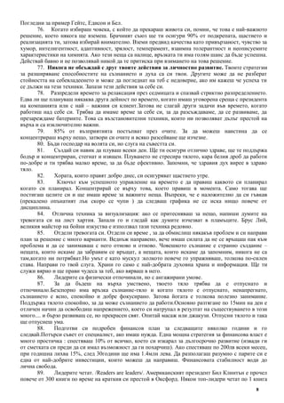 8
Погледни за пример Гейтс, Едисон и Бел.
76. Когато избираш човека, с който да прекараш живота си, помни, че това е най-важното
решение, което някога ще вземеш. Брачният съюз ще ти осигури 90% от подкрепата, щастието и
реализацията ти, затова избирай внимателно. Вземи предвид качества като привързаност, чувство за
хумор, интелигентност, адаптивност, зрялост, темперамент, взаимна толерантност и неописуемите
характеристики на химията. Ако тези неща са налице, връзката ти има голям шанс да бъде успешна.
Действай бавно и не позволявай никой да те притиска при взимането на това решение.
77. Никога не обсъждай с друг твоите действия за личностно развитие. Твоите стратегии
за разширяване способностите на съзнанието и духа са си твои. Другите може да не разберат
стойността на себевладеенето и може да погледнат на теб с недоверие, ако им кажеш че успеха ти
се дължи на тези техники. Запази тези действия за себе си.
78. Разпредели времето за релаксация през седмицата и спазвай стриктно разпределението.
Едва ли ще плануваш някаква друга дейност по времето, когато имаш уговорена среща с президента
на компанията или с най – важния си клиент.Затова не слагай други задачи във времето, когато
работиш над себе си. Трябва да имаме време за себе си, за да разсъждаваме, да се развиваме, да
презареждаме батериите. Това са възстановителни техники, които ни позволяват дълъг престой на
върха и са изключително важни.
79. 85% от възприятията постъпват през очите. За да можеш наистина да се
концентрираш върху нещо, затвори си очите и всяко разсейване ще изчезне.
80. Бъди господар на волята си, но слуга на съвестта си.
81. Създай си навик да плуваш всеки ден. Ще ти осигури отлично здраве, ще те поддържа
бодър и концентриран, стегнат и изящен. Плуването не стресира тялото, кара белия дроб да работи
по-добре и ти трябва малко време, за да бъде ефективно. Запомни, че здравия дух вирее в здраво
тяло.
82. Хората, които правят добро днес, си осигуряват щастието утре.
83. Ключът към успешното управление на времето е да правиш каквото си планирал
когато си планирал. Концентрирай се върху това, което правиш в момента. Само тогава ще
постигаш целите си и ще имаш време за важните неща. Въпреки, че е наложително да си гъвкав
(прекалено опънатият лък скоро се чупи ) да следваш графика не се иска нищо повече от
дисциплина.
84. Отлична техника за визуализация: ако се притесняваш за нещо, напиши думите на
тревогата си на лист хартия. Запали го и гледай как думите изчезват в пламъците. Брус Лий,
великия майстор на бойни изкуства е използвал тази техника редовно.
85. Отдели тревогата си. Отдели си време , за да обмислиш някакъв проблем и си направи
план за решение с много варианти. Веднъж направено, вече имаш силата да не се връщаш пак към
проблема и да се занимаваш с него отново и отново. Човешкото съзнание е странно създание –
нещата, които искаме да забравим се връщат, а нещата, които искаме да запомним, никога не са
там,когато ни потрябват.Но умът е като мускул :колкото повече го упражняваш, толкова по-силен
става. Направи го твой слуга. Храни го само с най-добрата духовна храна и информация. Ще ти
служи вярно и ще прави чудеса за теб, ако вярваш в него.
86. Лидерите са физически отпочинали, но с ангажирани умове.
87. За да бъдеш на върха умствено, твоето тяло трябва да е отпуснато и
отпочинало.Безспорно има връзка съзнание-тяло и когато тялото е отпуснато, ненапрегнато,
съзнанието е ясно, спокойно и добре фокусирано. Затова йогата е толкова полезно занимание.
Поддържа тялото спокойно, за да може съзнанието да работи.Основно разтягане по 15мин на ден е
отличен начин да освободиш напрежението, което си натрупал в резултат на съществуването в този
много.... и бързо развиващ се, но прекрасен свят. Опитай масаж или джакузи. Отпусни тялото и така
ще отпуснеш ума.
88. Подготви си подробен финансов план за следващите няколко години и го
следвай.Потърси съвет от специалист, ако имаш нужда. Една мощна стратегия за финансова власт е
много простичка : спестяваш 10% от всичко, което си изкарал за дългосрочно развитие (извади ги
от сметката си преди да си имал възможност да ги похарчиш). Ако спестяваш по 200лв всеки месец,
при годишна лихва 15%, след 30години ще има 1.4млн лева. Да разполагаш разумно с парите си е
една от най-добрите инвестиции, които можеш да направиш. Финансовата стабилност води до
лична свобода.
89. Лидерите четат. /Readers are leaders/. Американският президент Бил Клинтън е прочел
повече от 300 книги по време на краткия си престой в Оксфорд. Някои топ-лидери четат по 1 книга
 