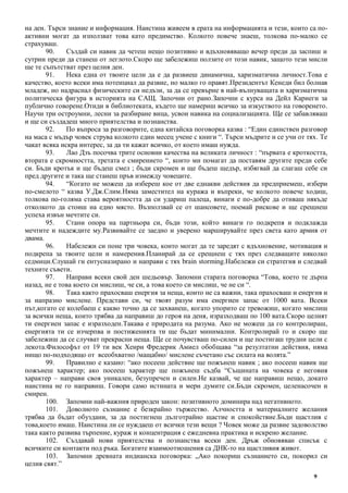 9
на ден. Търси знание и информация. Наистина живеем в ерата на информацията и тези, които са по-
активни могат да използват това като предимство. Колкото повече знаеш, толкова по-малко се
страхуваш.
90. Създай си навик да четеш нещо позитивно и вдъхновяващо вечер преди да заспиш и
сутрин преди да станеш от леглото.Скоро ще забележиш ползите от този навик, защото тези мисли
ще те съпътстват през целия ден.
91. Нека една от твоите цели да е да развиеш динамична, харизматична личност.Това е
качество, което всеки има потенциал да развие, но малко го правят.Президентът Кенеди бил болнав
младеж, но надраснал физическите си недъзи, за да се превърне в най-вълнуващата и харизматична
политическа фигура в историята на САЩ. Започни от рано.Започни с курса на Дейл Карнеги за
публично говорене.Отиди в библиотеката, където ще намериш всичко за изкуството на говоренето.
Научи три остроумни, лесни за разбиране вица, усвои навика на социализацията. Ще се забавляваш
и ще си създадеш много приятелства и познанства.
92. По въпроса за разговорите, една китайска поговорка казва : “Един единствен разговор
на маса с мъдър човек струва колкото един месец учене с книги “. Търси мъдрите и се учи от тях. Те
чакат всяка искра интерес, за да ти кажат всичко, от което имаш нужда.
93. Лао Дзъ посочва трите основни качества на великата личност : “първата е кроткостта,
втората е скромността, третата е смирението “, които ми помагат да поставям другите преди себе
си. Бъди кротък и ще бъдеш смел ; бъди скромен и ще бъдеш щедър, избягвай да слагаш себе си
пред другите и така ще станеш пръв измежду човеците.
94. “Когато не можеш да избереш кое от две еднакви действия да предприемеш, избери
по-смелото “ казва У.Дж.Слим.Няма заместител на куража и въпреки, че колкото повече ходиш,
толкова по-голяма става вероятността да си удариш палеца, винаги е по-добре да отиваш някъде
отколкото да стоиш на едно място. Възползвай се от шансовете, поемай рискове и ще срещнеш
успеха извън мечтите си.
95. Стани опора на партньора си, бъди този, който винаги го подкрепя и подклажда
мечтите и надеждите му.Развивайте се заедно и уверено марширувайте през света като армия от
двама.
96. Набележи си поне три човека, които могат да те заредят с вдъхновение, мотивация и
подкрепа за твоите цели и намерения.Планирай да се срещнеш с тях през следващите няколко
седмици.Слушай ги ентусиазирано и направи с тях brain storming.Набележи си стратегия и следвай
техните съвети.
97. Направи всеки свой ден шедьовър. Запомни старата поговорка “Това, което те дърпа
назад, не е това което си мислиш, че си, а това което си мислиш, че не си “.
98. Така както прахосваш енергия за неща, които не са важни, така прахосваш и енергия и
за напразно мислене. Представи си, че твоят разум има енергиен запас от 1000 вата. Всеки
път,когато се колебаеш с какво точно да се захванеш, когато упорито се тревожиш, когато мислиш
за всички неща, които трябва да направиш до героя на деня, изразходваш по 100 вата.Скоро целият
ти енергиен запас е изразходен.Такава е природата на разума. Ако не можеш да го контролираш,
енергията ти се изчерпва и постиженията ти ще бъдат минимални. Контролирай го и скоро ще
забележиш да се случват прекрасни неща. Ще се почувстваш по-силен и ще постигаш трудни цели с
лекота.Философът от 19 ти век Хенри Фредерик Амиел обобщава “за резултатни действия, няма
нищо по-подходящо от всеобхватно /мащабно/ мислене съчетано със силата на волята.”
99. Правилно е казано: “ако посееш действие ще пожънеш навик ; ако посееш навик ще
пожънеш характер; ако посееш характер ще пожънеш съдба “Същината на човека е неговия
характер – направи своя уникален, безупречен и силен.Не казвай, че ще направиш нещо, докато
наистина не го направиш. Говори само истината и мери думите си.Бъди скромен, целенасочен и
смирен.
100. Запомни най-важния природен закон: позитивното доминира над негативното.
101. Доволното съзнание е безкрайно тържество. Алчността и материалните желания
трябва да бъдат обуздани, за да постигнеш дълготрайно щастие и спокойствие.Бъди щастлив с
това,което имаш. Наистина ли се нуждаеш от всички тези вещи ? Човек може да развие задоволство
така както развива търпение, кураж и концентрация с ежедневна практика и искрено желание.
102. Създавай нови приятелства и познанства всеки ден. Дръж обновяван списък с
всичките си контакти под ръка. Богатите взаимоотношения са ДНК-то на щастливия живот.
103. Запомни древната индианска поговорка: „Ако покориш съзнанието си, покорил си
целия свят.”
 
