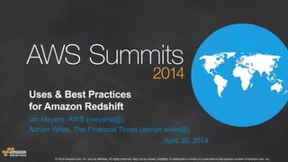 © 2014 Amazon.com, Inc. and its affiliates. All rights reserved. May not be copied, modified, or distributed in whole or in part without the express consent of Amazon.com, Inc.
Uses & Best Practices
for Amazon Redshift
Ian Meyers, AWS (meyersi@)
Adrian Wiles, The Financial Times (adrian.wiles@)
April 30, 2014
 