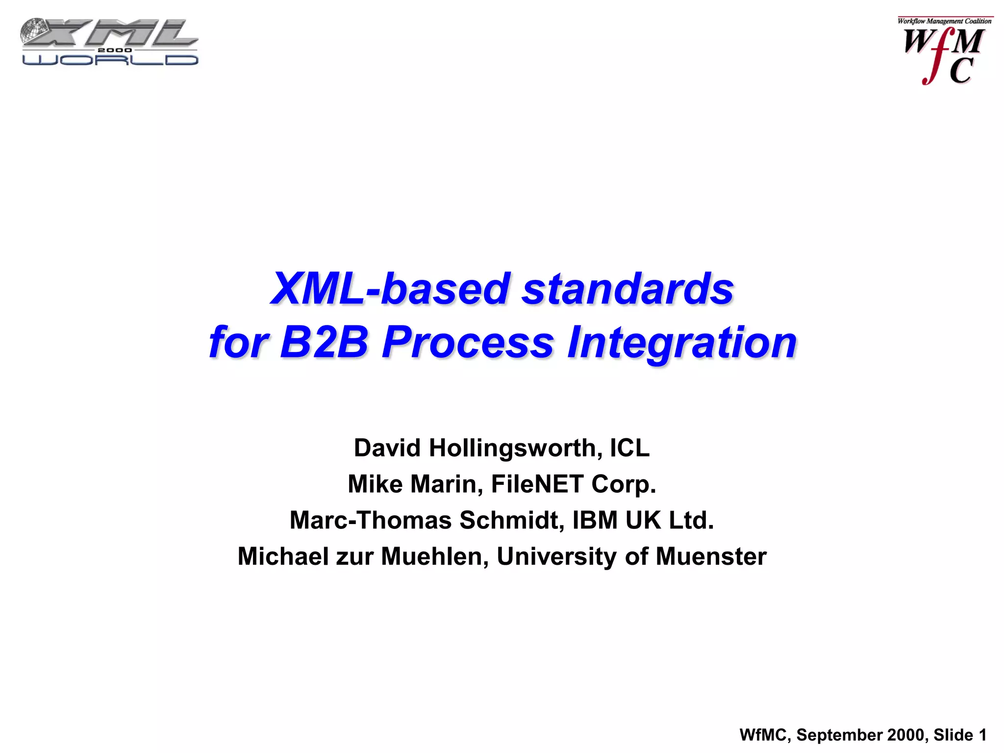 XML-based standards
for B2B Process Integration

          David Hollingsworth, ICL
          Mike Marin, FileNET Corp.
     Marc-Thomas Schmidt, IBM UK Ltd.
 Michael zur Muehlen, University of Muenster




                                         WfMC, September 2000, Slide 1
 