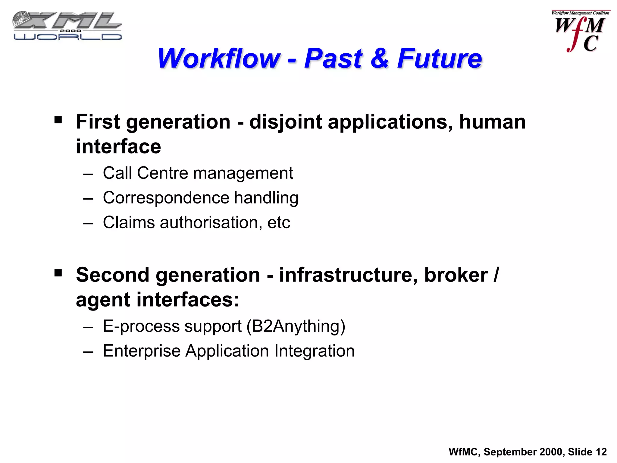 Workflow - Past & Future

 First generation - disjoint applications, human
  interface
   – Call Centre management
   – Correspondence handling
   – Claims authorisation, etc


 Second generation - infrastructure, broker /
  agent interfaces:
   – E-process support (B2Anything)
   – Enterprise Application Integration




                                          WfMC, September 2000, Slide 12
 