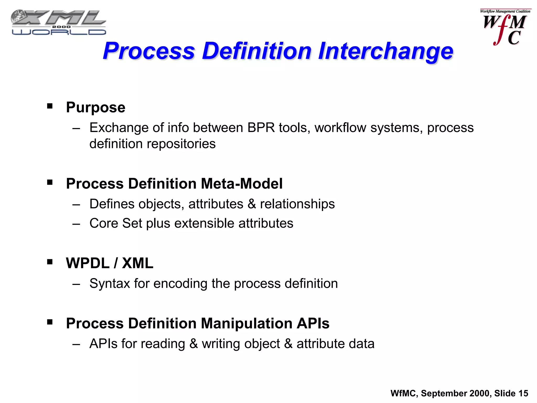 Process Definition Interchange

 Purpose
   – Exchange of info between BPR tools, workflow systems, process
     definition repositories


 Process Definition Meta-Model
   – Defines objects, attributes & relationships
   – Core Set plus extensible attributes


 WPDL / XML
   – Syntax for encoding the process definition


 Process Definition Manipulation APIs
   – APIs for reading & writing object & attribute data


                                                          WfMC, September 2000, Slide 15
 