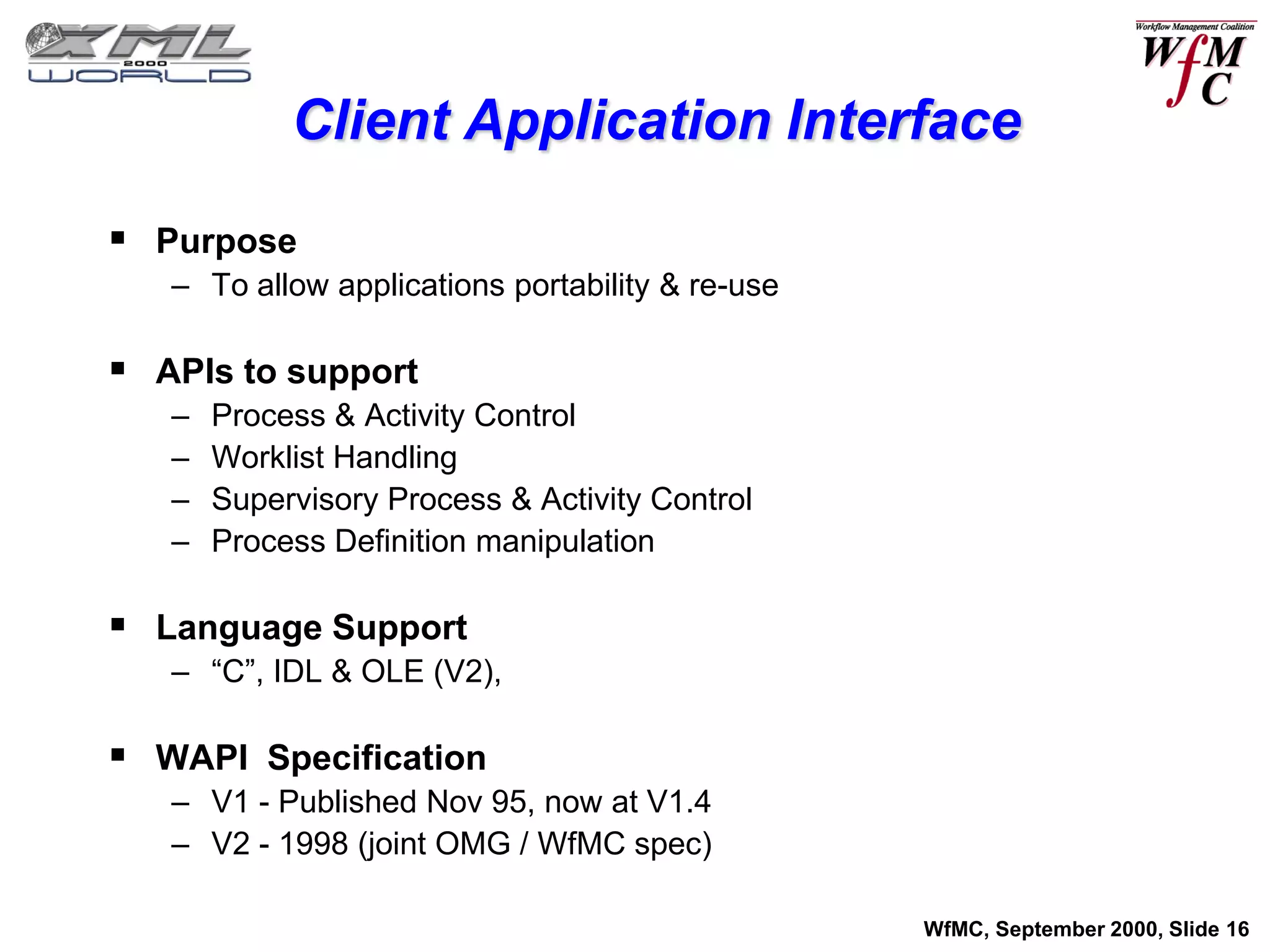 Client Application Interface

 Purpose
   – To allow applications portability & re-use

 APIs to support
   –   Process & Activity Control
   –   Worklist Handling
   –   Supervisory Process & Activity Control
   –   Process Definition manipulation

 Language Support
   – “C”, IDL & OLE (V2),

 WAPI Specification
   – V1 - Published Nov 95, now at V1.4
   – V2 - 1998 (joint OMG / WfMC spec)

                                                  WfMC, September 2000, Slide 16
 