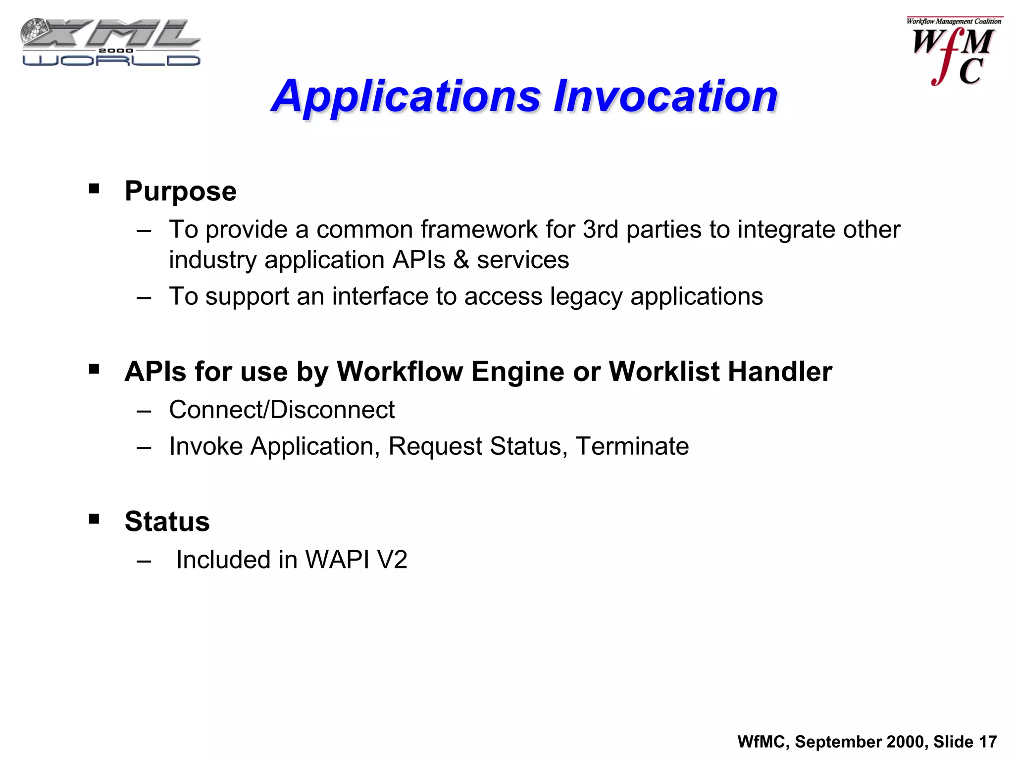 Applications Invocation
 Purpose
   – To provide a common framework for 3rd parties to integrate other
     industry application APIs & services
   – To support an interface to access legacy applications


 APIs for use by Workflow Engine or Worklist Handler
   – Connect/Disconnect
   – Invoke Application, Request Status, Terminate


 Status
   – Included in WAPI V2




                                                      WfMC, September 2000, Slide 17
 