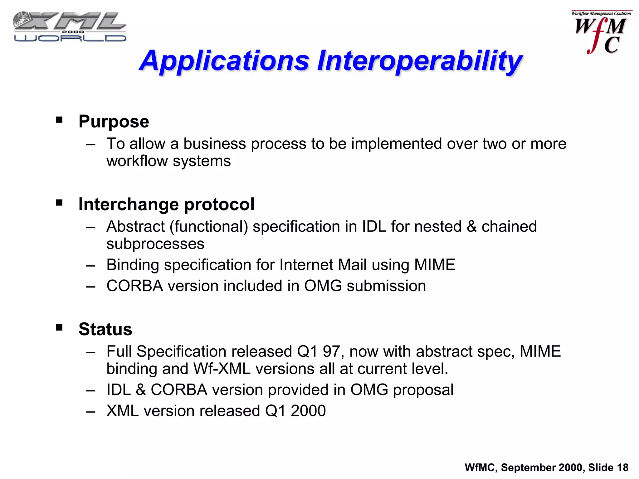 Applications Interoperability

 Purpose
   – To allow a business process to be implemented over two or more
     workflow systems

 Interchange protocol
   – Abstract (functional) specification in IDL for nested & chained
     subprocesses
   – Binding specification for Internet Mail using MIME
   – CORBA version included in OMG submission

 Status
   – Full Specification released Q1 97, now with abstract spec, MIME
     binding and Wf-XML versions all at current level.
   – IDL & CORBA version provided in OMG proposal
   – XML version released Q1 2000


                                                         WfMC, September 2000, Slide 18
 