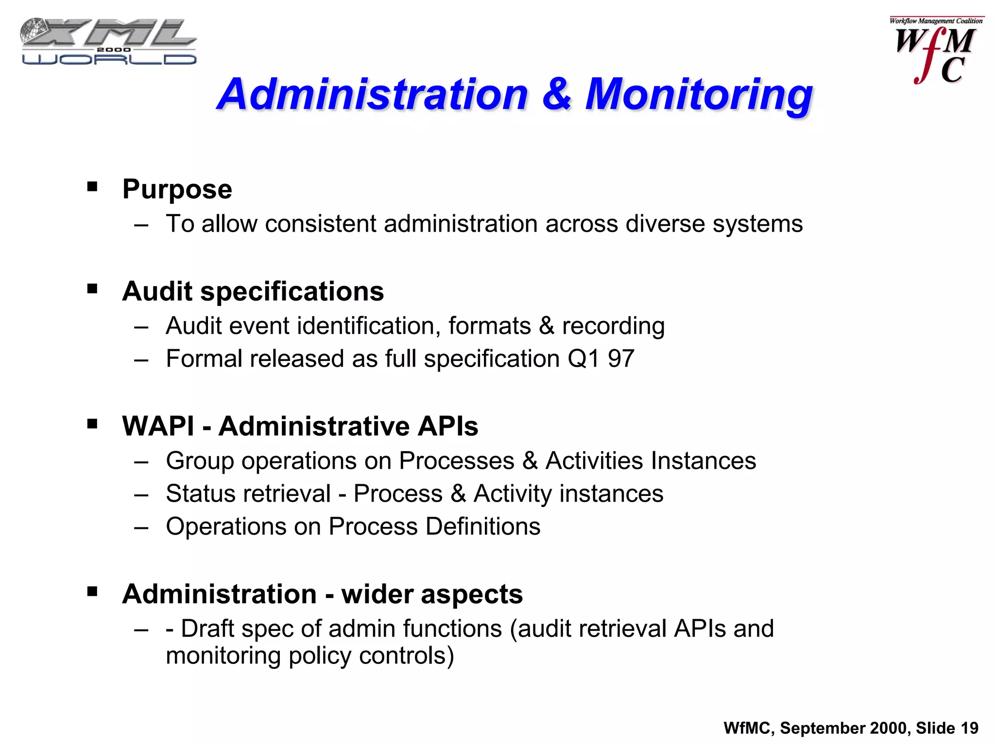 Administration & Monitoring

 Purpose
   – To allow consistent administration across diverse systems

 Audit specifications
   – Audit event identification, formats & recording
   – Formal released as full specification Q1 97

 WAPI - Administrative APIs
   – Group operations on Processes & Activities Instances
   – Status retrieval - Process & Activity instances
   – Operations on Process Definitions

 Administration - wider aspects
   – - Draft spec of admin functions (audit retrieval APIs and
     monitoring policy controls)

                                                         WfMC, September 2000, Slide 19
 