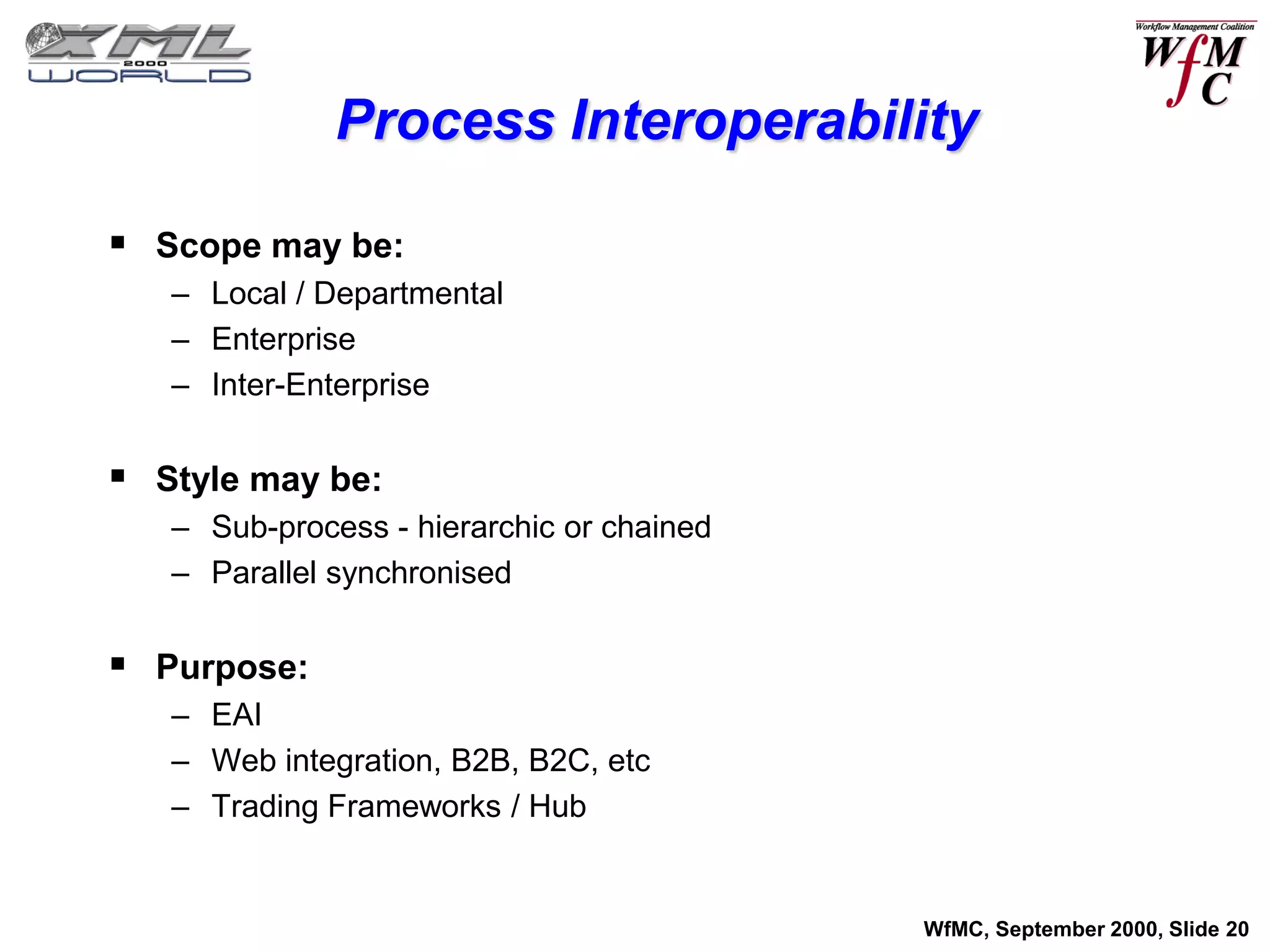 Process Interoperability

 Scope may be:
   – Local / Departmental
   – Enterprise
   – Inter-Enterprise


 Style may be:
   – Sub-process - hierarchic or chained
   – Parallel synchronised


 Purpose:
   – EAI
   – Web integration, B2B, B2C, etc
   – Trading Frameworks / Hub


                                           WfMC, September 2000, Slide 20
 