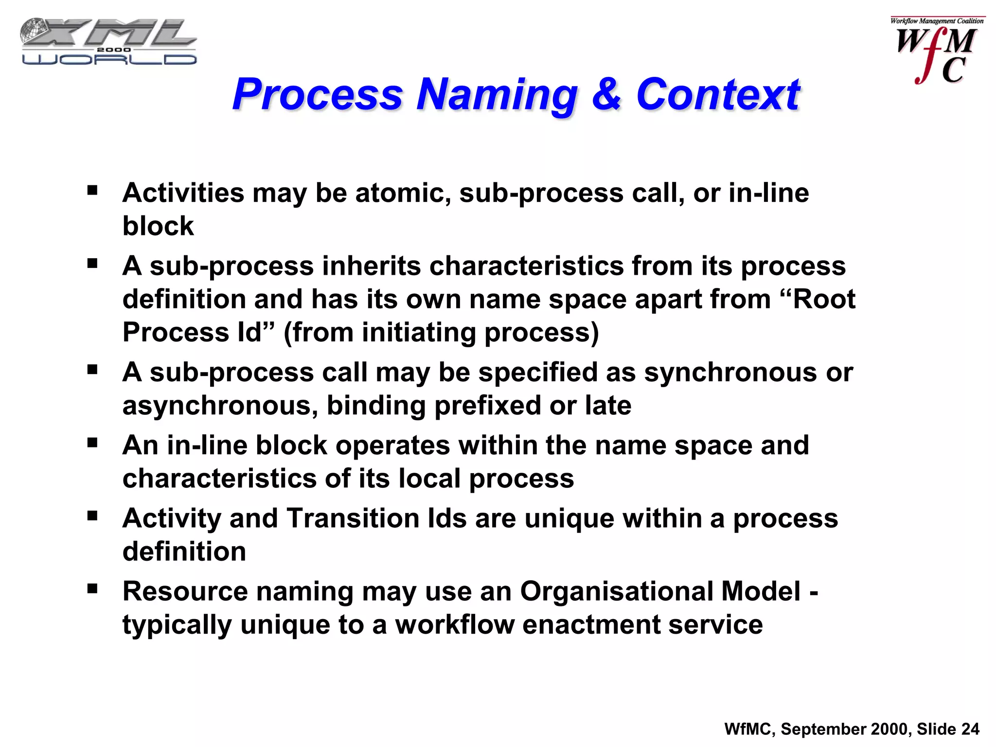 Process Naming & Context

 Activities may be atomic, sub-process call, or in-line
    block
   A sub-process inherits characteristics from its process
    definition and has its own name space apart from “Root
    Process Id” (from initiating process)
   A sub-process call may be specified as synchronous or
    asynchronous, binding prefixed or late
   An in-line block operates within the name space and
    characteristics of its local process
   Activity and Transition Ids are unique within a process
    definition
   Resource naming may use an Organisational Model -
    typically unique to a workflow enactment service


                                                 WfMC, September 2000, Slide 24
 