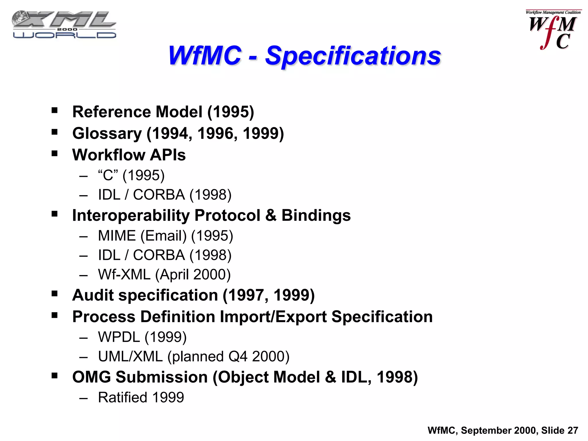 WfMC - Specifications

 Reference Model (1995)
 Glossary (1994, 1996, 1999)
 Workflow APIs
   – “C” (1995)
   – IDL / CORBA (1998)
 Interoperability Protocol & Bindings
   – MIME (Email) (1995)
   – IDL / CORBA (1998)
   – Wf-XML (April 2000)
 Audit specification (1997, 1999)
 Process Definition Import/Export Specification
   – WPDL (1999)
   – UML/XML (planned Q4 2000)
 OMG Submission (Object Model & IDL, 1998)
   – Ratified 1999

                                               WfMC, September 2000, Slide 27
 