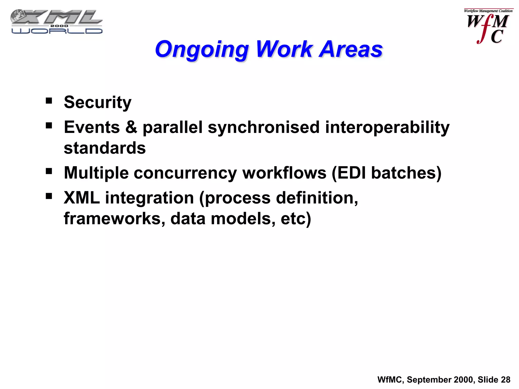 Ongoing Work Areas

 Security
 Events & parallel synchronised interoperability
    standards
   Multiple concurrency workflows (EDI batches)
   XML integration (process definition,
    frameworks, data models, etc)




                                        WfMC, September 2000, Slide 28
 