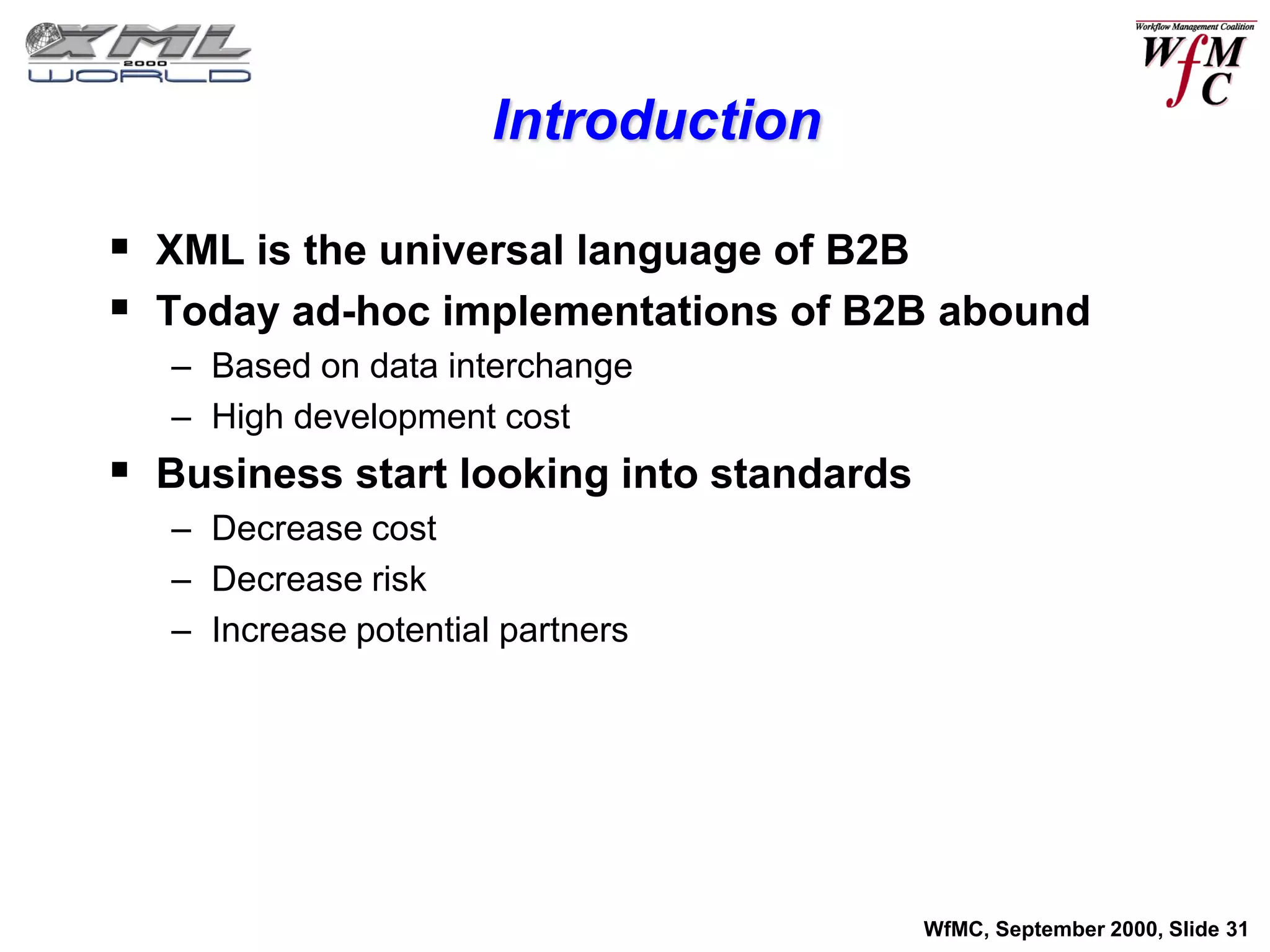Introduction

 XML is the universal language of B2B
 Today ad-hoc implementations of B2B abound
   – Based on data interchange
   – High development cost
 Business start looking into standards
   – Decrease cost
   – Decrease risk
   – Increase potential partners




                                          WfMC, September 2000, Slide 31
 