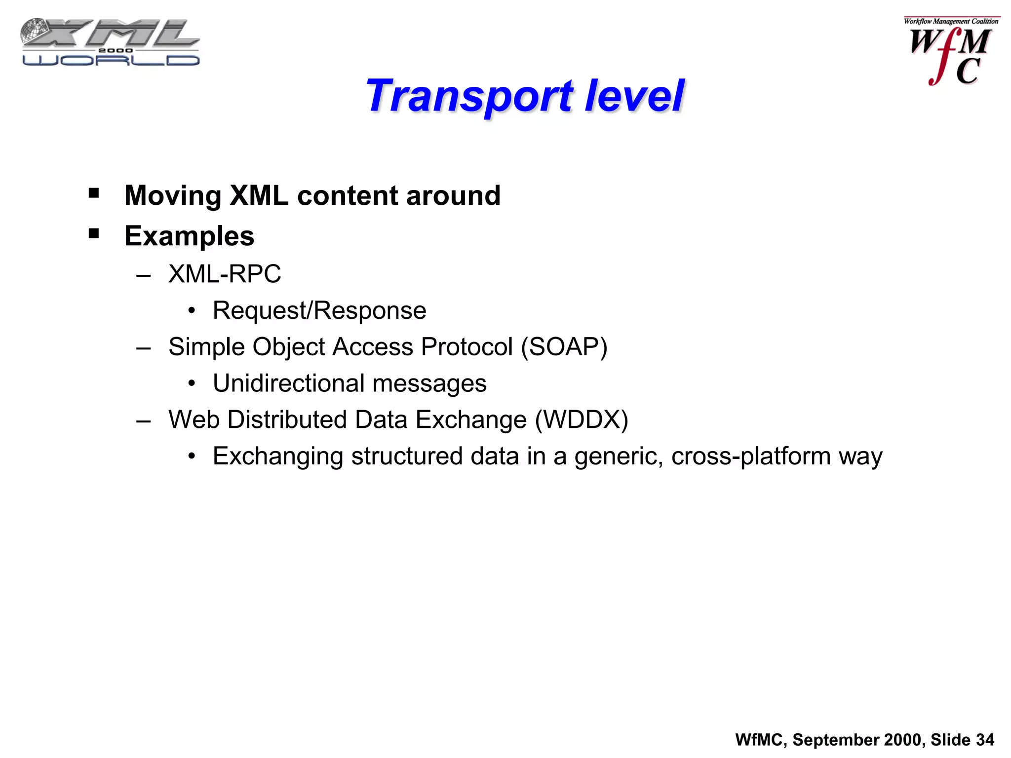Transport level

 Moving XML content around
 Examples
   – XML-RPC
      • Request/Response
   – Simple Object Access Protocol (SOAP)
      • Unidirectional messages
   – Web Distributed Data Exchange (WDDX)
      • Exchanging structured data in a generic, cross-platform way




                                                      WfMC, September 2000, Slide 34
 