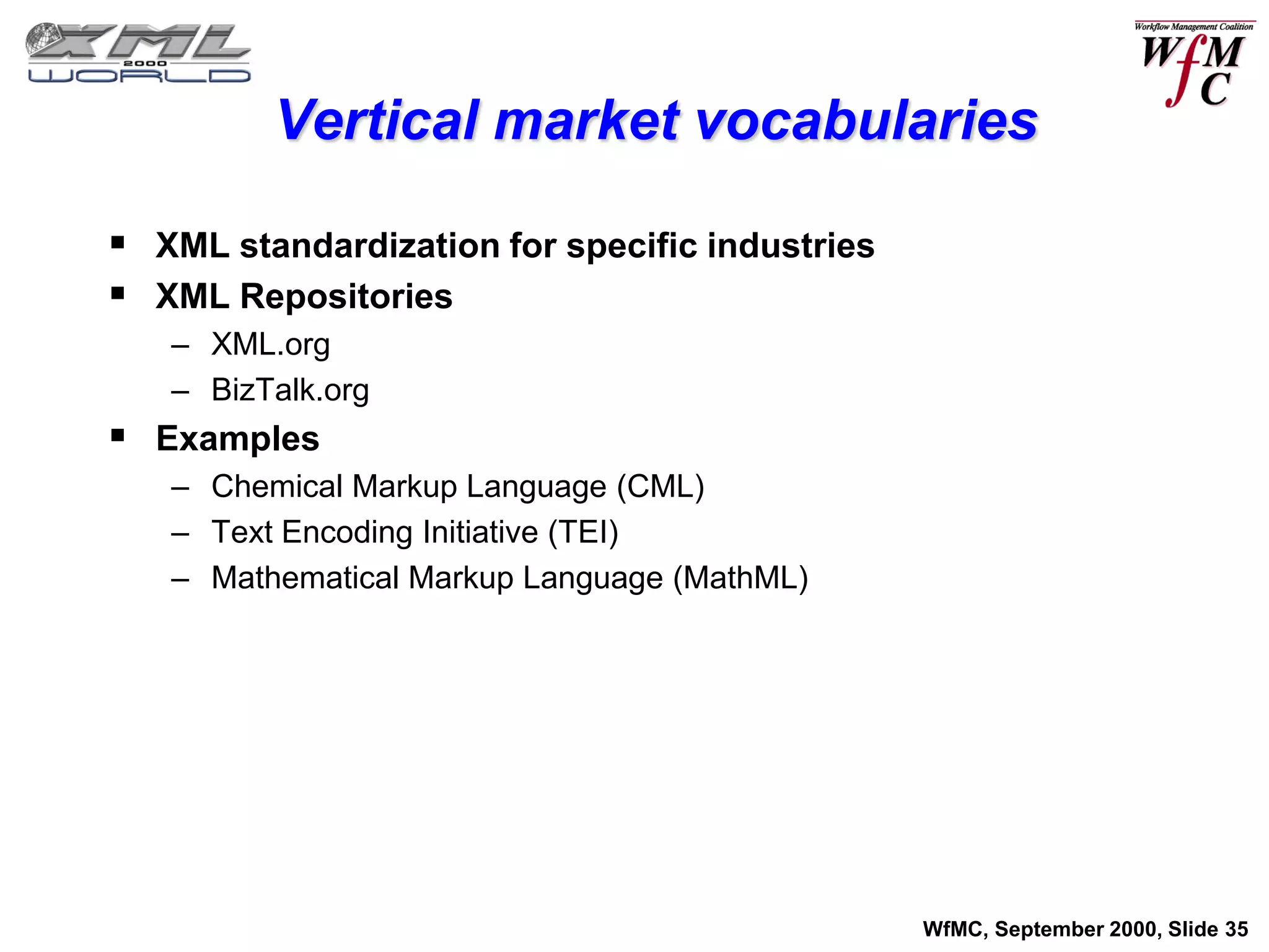 Vertical market vocabularies

 XML standardization for specific industries
 XML Repositories
   – XML.org
   – BizTalk.org
 Examples
   – Chemical Markup Language (CML)
   – Text Encoding Initiative (TEI)
   – Mathematical Markup Language (MathML)




                                                WfMC, September 2000, Slide 35
 