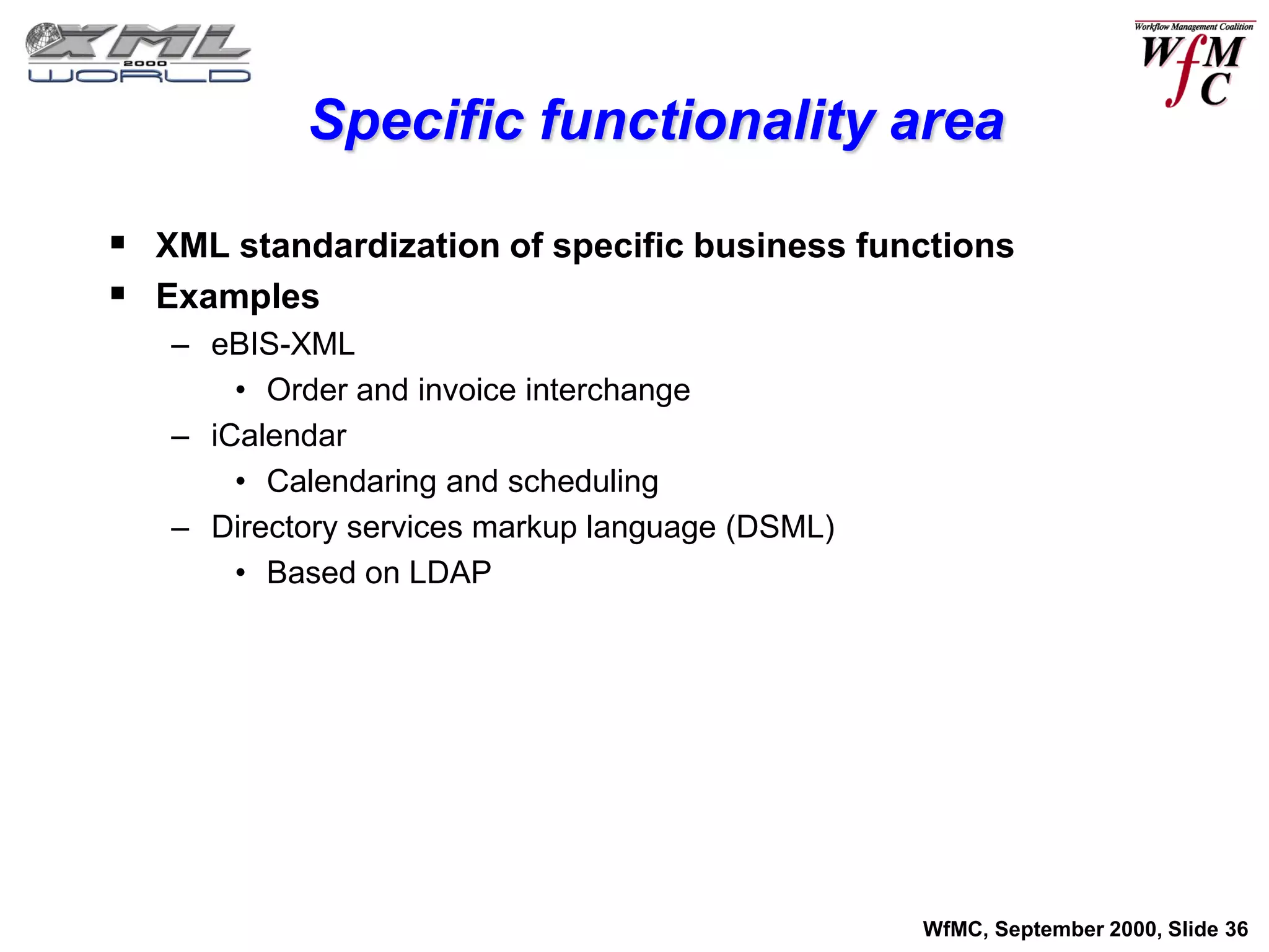 Specific functionality area

 XML standardization of specific business functions
 Examples
   – eBIS-XML
       • Order and invoice interchange
   – iCalendar
       • Calendaring and scheduling
   – Directory services markup language (DSML)
       • Based on LDAP




                                                 WfMC, September 2000, Slide 36
 