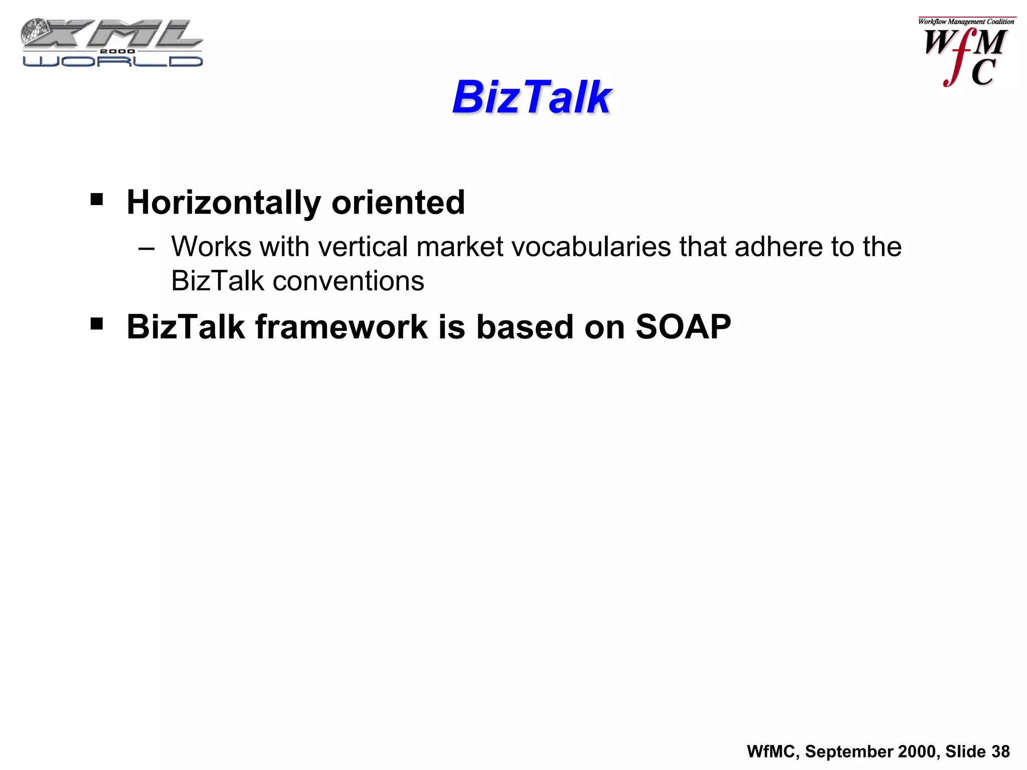 BizTalk

 Horizontally oriented
   – Works with vertical market vocabularies that adhere to the
     BizTalk conventions
 BizTalk framework is based on SOAP




                                                  WfMC, September 2000, Slide 38
 
