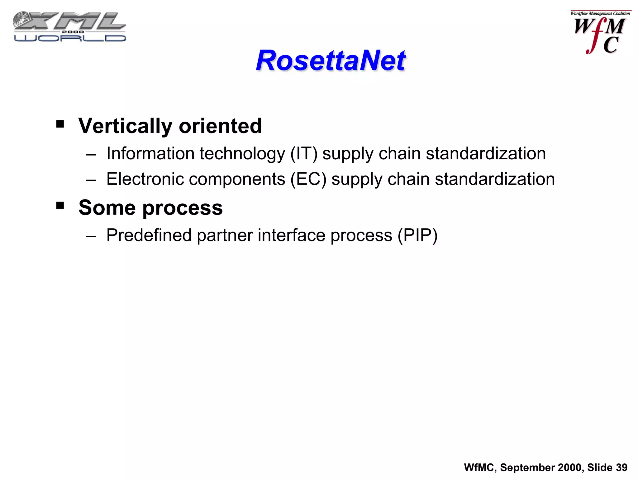 RosettaNet

 Vertically oriented
   – Information technology (IT) supply chain standardization
   – Electronic components (EC) supply chain standardization
 Some process
   – Predefined partner interface process (PIP)




                                                  WfMC, September 2000, Slide 39
 