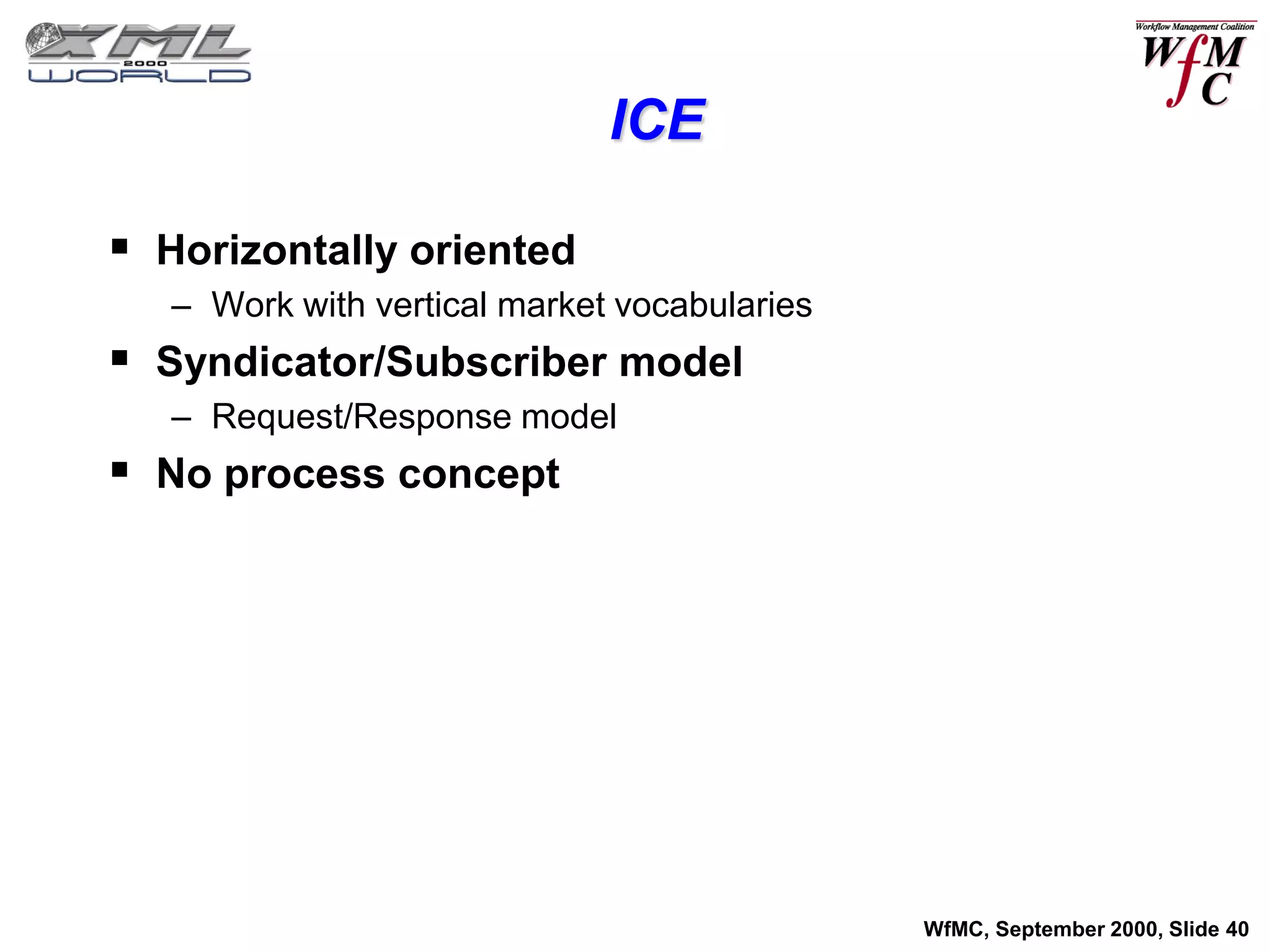 ICE

 Horizontally oriented
   – Work with vertical market vocabularies
 Syndicator/Subscriber model
   – Request/Response model
 No process concept




                                              WfMC, September 2000, Slide 40
 