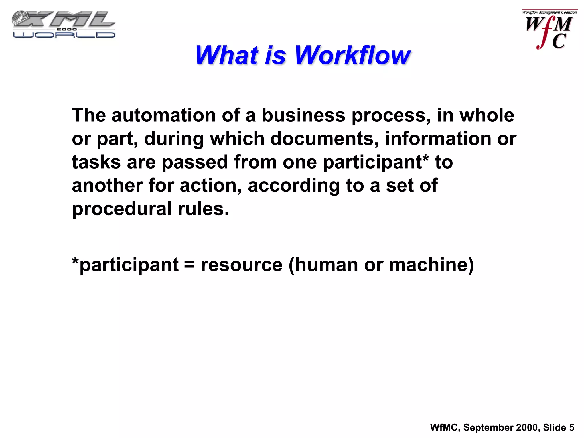 What is Workflow

The automation of a business process, in whole
or part, during which documents, information or
tasks are passed from one participant* to
another for action, according to a set of
procedural rules.

*participant = resource (human or machine)




                                     WfMC, September 2000, Slide 5
 