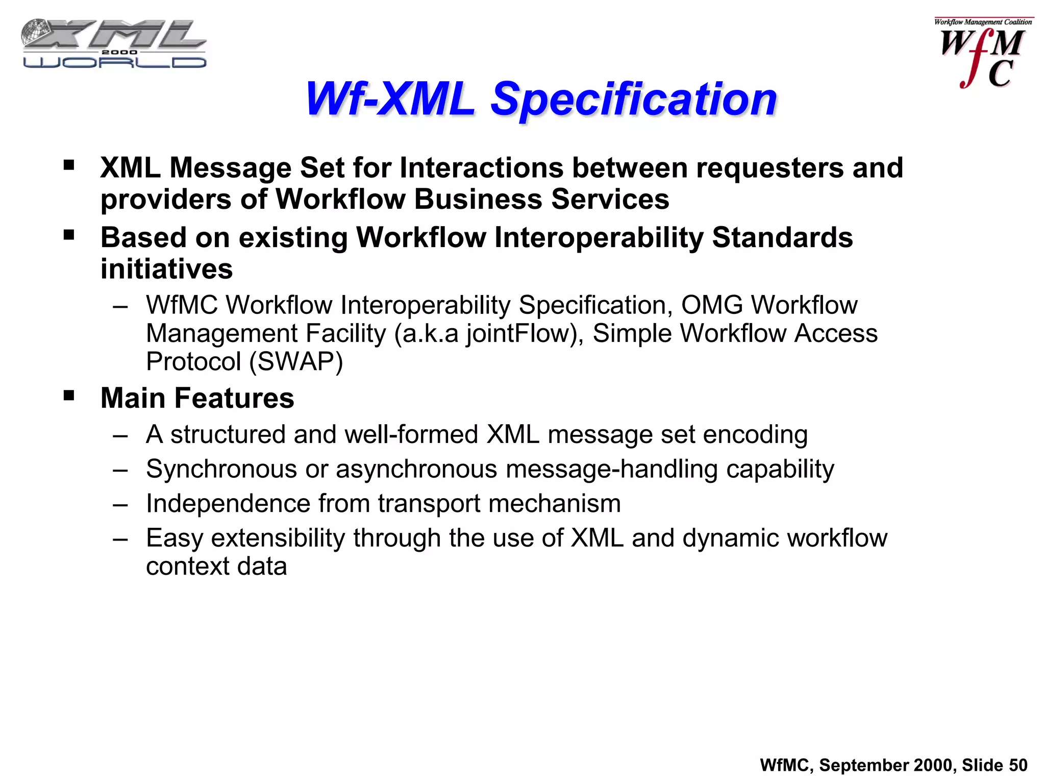 Wf-XML Specification
 XML Message Set for Interactions between requesters and
  providers of Workflow Business Services
 Based on existing Workflow Interoperability Standards
  initiatives
   – WfMC Workflow Interoperability Specification, OMG Workflow
     Management Facility (a.k.a jointFlow), Simple Workflow Access
     Protocol (SWAP)
 Main Features
   –   A structured and well-formed XML message set encoding
   –   Synchronous or asynchronous message-handling capability
   –   Independence from transport mechanism
   –   Easy extensibility through the use of XML and dynamic workflow
       context data




                                                          WfMC, September 2000, Slide 50
 