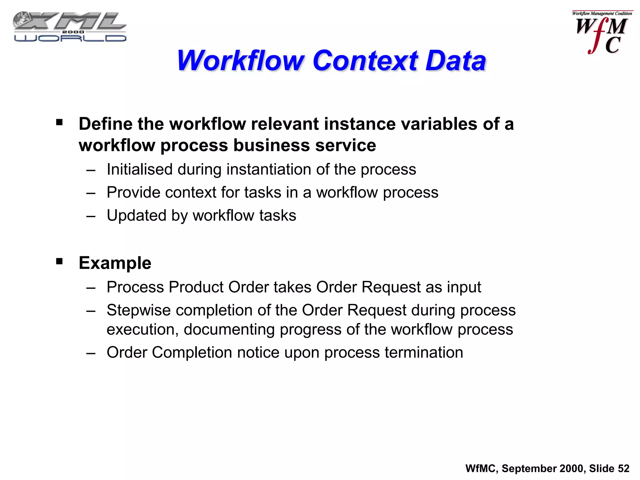 Workflow Context Data

 Define the workflow relevant instance variables of a
  workflow process business service
   – Initialised during instantiation of the process
   – Provide context for tasks in a workflow process
   – Updated by workflow tasks


 Example
   – Process Product Order takes Order Request as input
   – Stepwise completion of the Order Request during process
     execution, documenting progress of the workflow process
   – Order Completion notice upon process termination




                                                       WfMC, September 2000, Slide 52
 