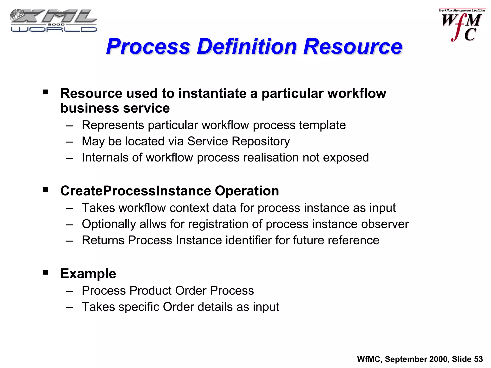 Process Definition Resource

 Resource used to instantiate a particular workflow
  business service
   – Represents particular workflow process template
   – May be located via Service Repository
   – Internals of workflow process realisation not exposed

 CreateProcessInstance Operation
   – Takes workflow context data for process instance as input
   – Optionally allws for registration of process instance observer
   – Returns Process Instance identifier for future reference

 Example
   – Process Product Order Process
   – Takes specific Order details as input



                                                         WfMC, September 2000, Slide 53
 