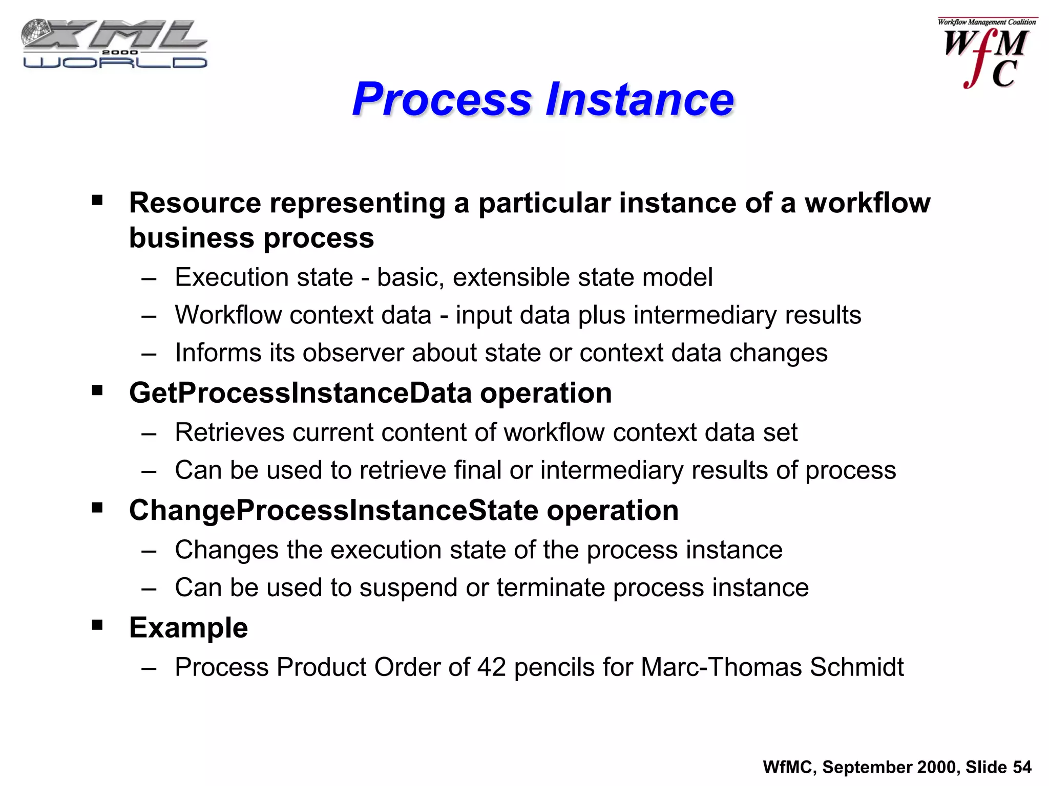 Process Instance

 Resource representing a particular instance of a workflow
  business process
   – Execution state - basic, extensible state model
   – Workflow context data - input data plus intermediary results
   – Informs its observer about state or context data changes
 GetProcessInstanceData operation
   – Retrieves current content of workflow context data set
   – Can be used to retrieve final or intermediary results of process
 ChangeProcessInstanceState operation
   – Changes the execution state of the process instance
   – Can be used to suspend or terminate process instance
 Example
   – Process Product Order of 42 pencils for Marc-Thomas Schmidt


                                                         WfMC, September 2000, Slide 54
 