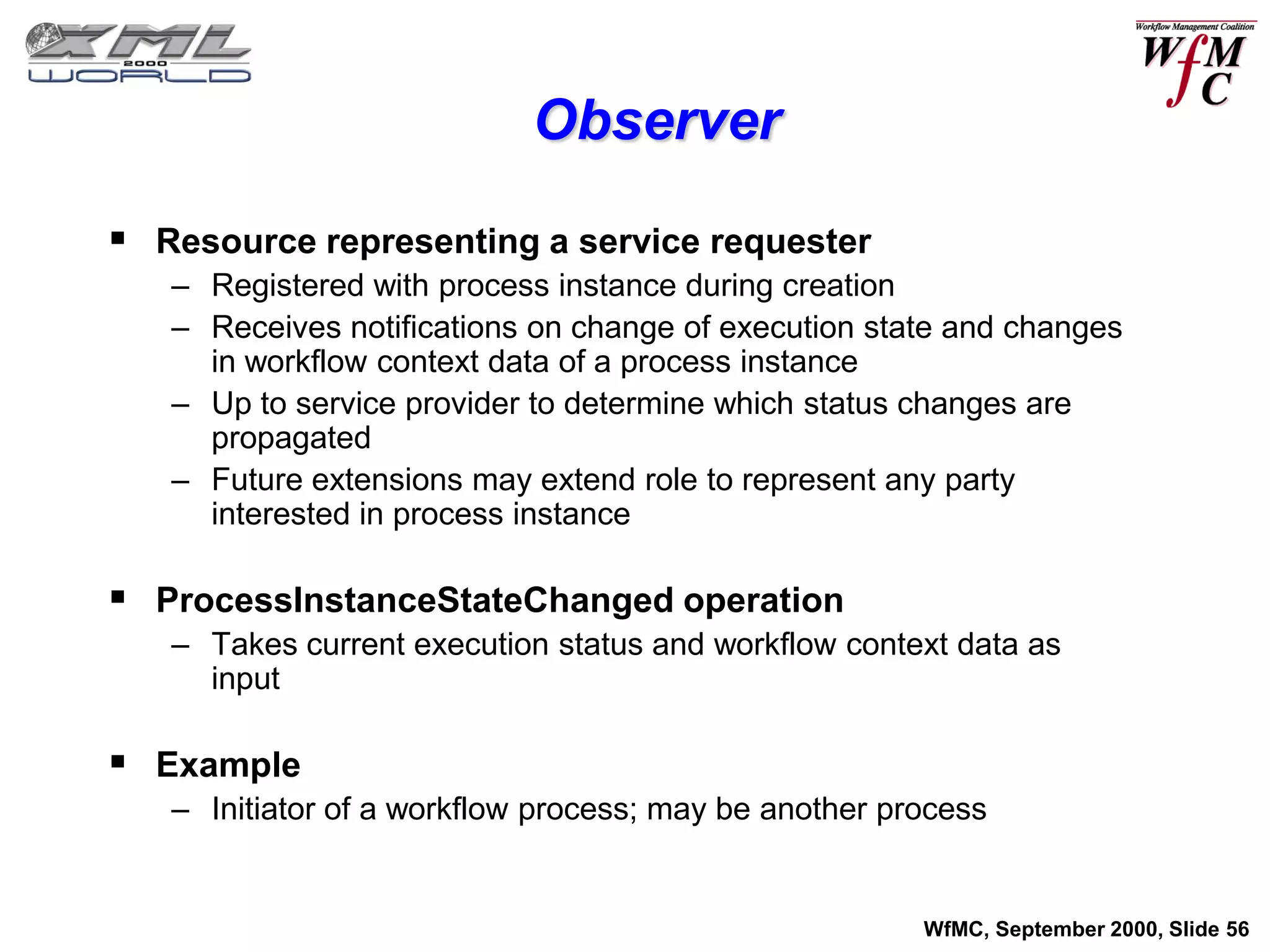 Observer

 Resource representing a service requester
   – Registered with process instance during creation
   – Receives notifications on change of execution state and changes
     in workflow context data of a process instance
   – Up to service provider to determine which status changes are
     propagated
   – Future extensions may extend role to represent any party
     interested in process instance

 ProcessInstanceStateChanged operation
   – Takes current execution status and workflow context data as
     input

 Example
   – Initiator of a workflow process; may be another process


                                                       WfMC, September 2000, Slide 56
 