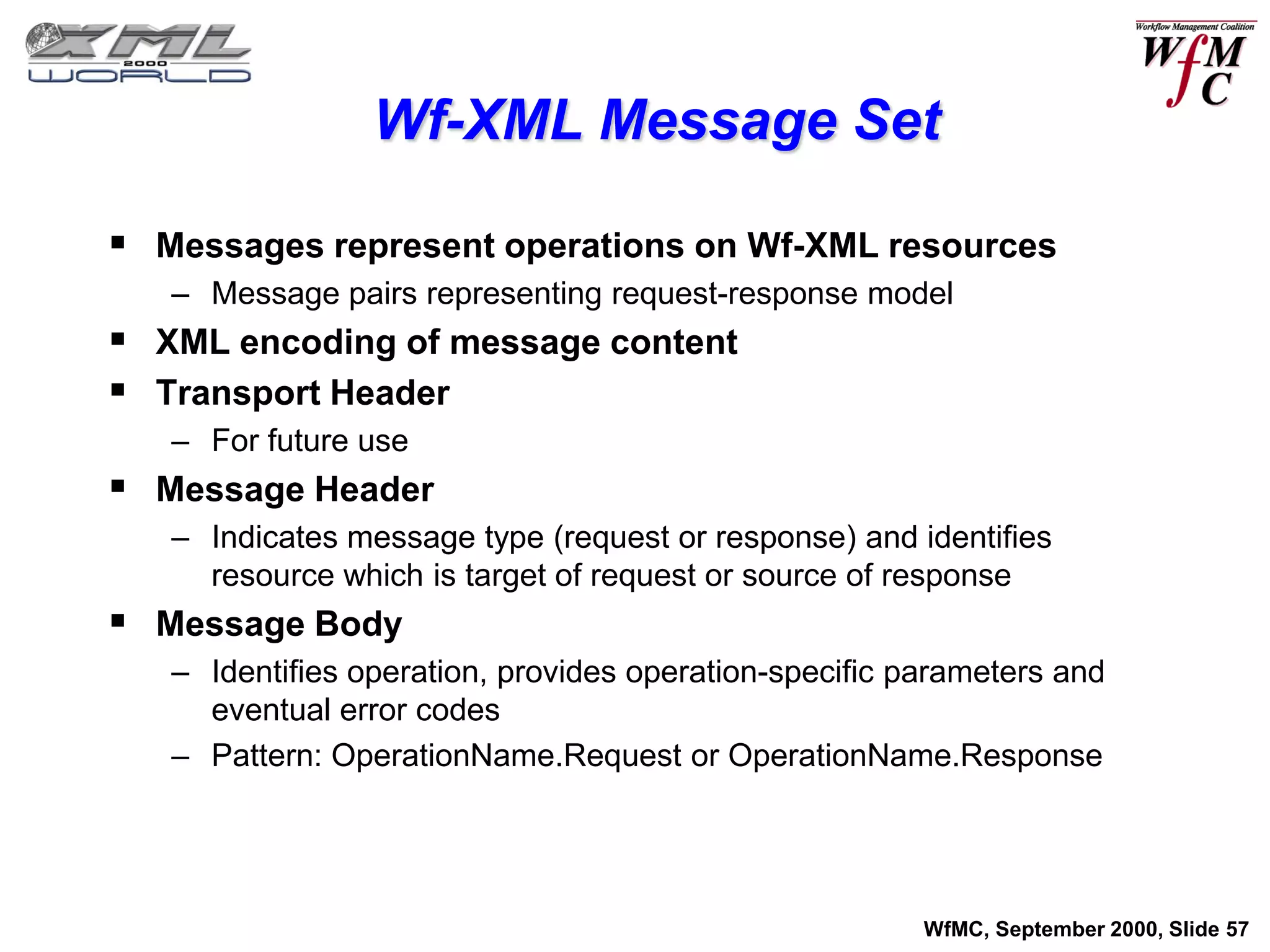 Wf-XML Message Set

 Messages represent operations on Wf-XML resources
   – Message pairs representing request-response model
 XML encoding of message content
 Transport Header
   – For future use
 Message Header
   – Indicates message type (request or response) and identifies
     resource which is target of request or source of response
 Message Body
   – Identifies operation, provides operation-specific parameters and
     eventual error codes
   – Pattern: OperationName.Request or OperationName.Response




                                                        WfMC, September 2000, Slide 57
 