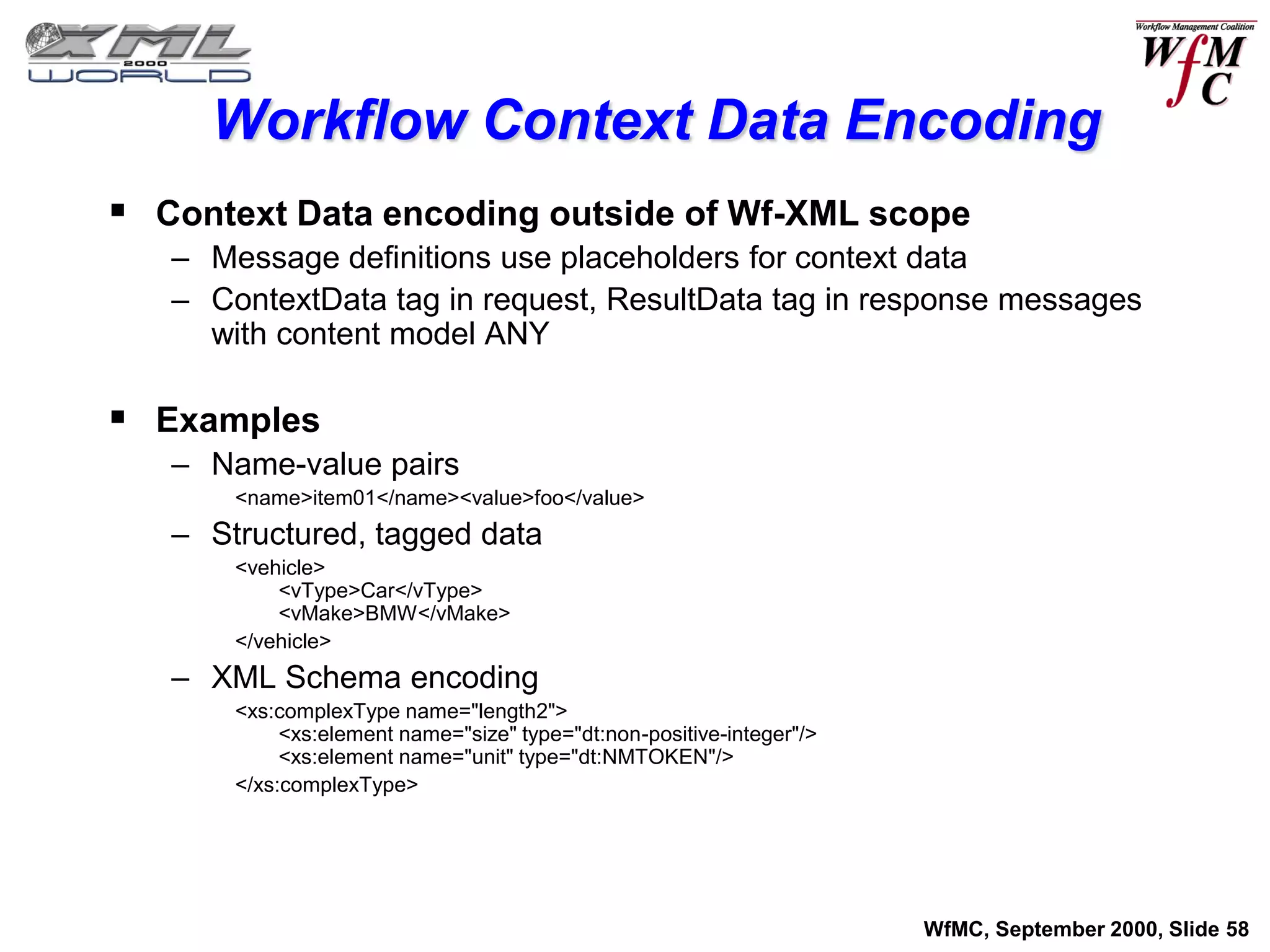 Workflow Context Data Encoding
 Context Data encoding outside of Wf-XML scope
   – Message definitions use placeholders for context data
   – ContextData tag in request, ResultData tag in response messages
     with content model ANY

 Examples
   – Name-value pairs
       <name>item01</name><value>foo</value>
   – Structured, tagged data
       <vehicle>
           <vType>Car</vType>
           <vMake>BMW</vMake>
       </vehicle>
   – XML Schema encoding
       <xs:complexType name="length2">
            <xs:element name="size" type="dt:non-positive-integer"/>
            <xs:element name="unit" type="dt:NMTOKEN"/>
       </xs:complexType>




                                                                       WfMC, September 2000, Slide 58
 