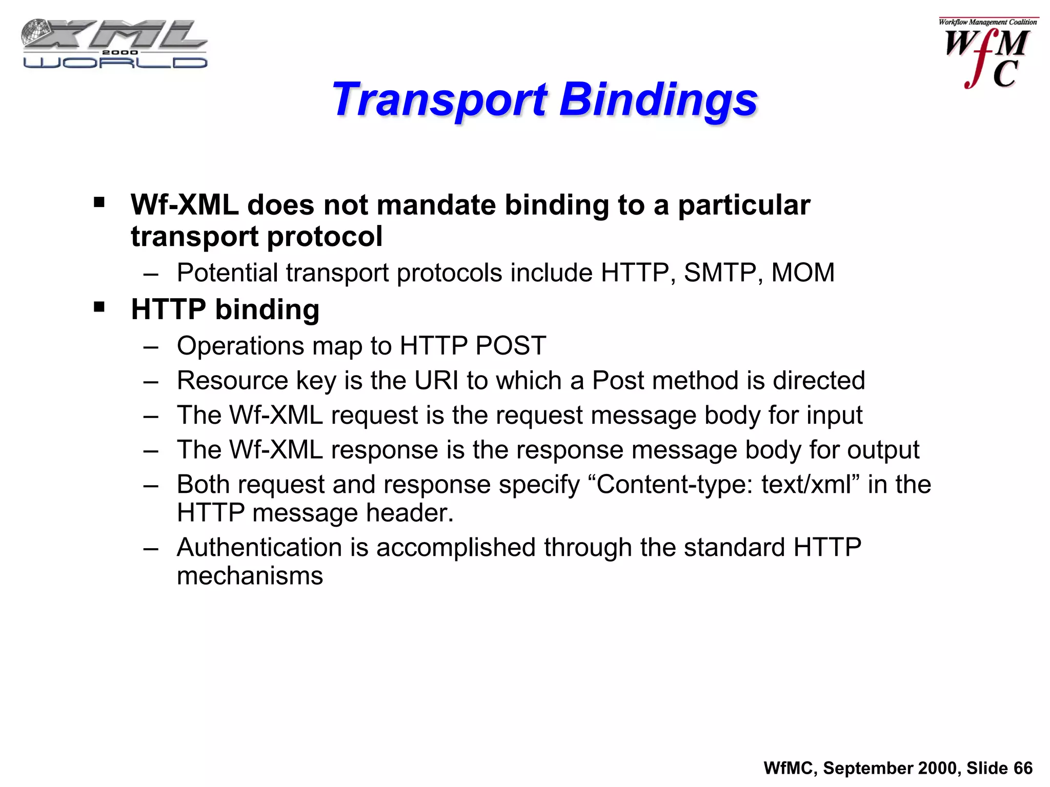 Transport Bindings

 Wf-XML does not mandate binding to a particular
  transport protocol
   – Potential transport protocols include HTTP, SMTP, MOM
 HTTP binding
   – Operations map to HTTP POST
   – Resource key is the URI to which a Post method is directed
   – The Wf-XML request is the request message body for input
   – The Wf-XML response is the response message body for output
   – Both request and response specify “Content-type: text/xml” in the
     HTTP message header.
   – Authentication is accomplished through the standard HTTP
     mechanisms




                                                       WfMC, September 2000, Slide 66
 