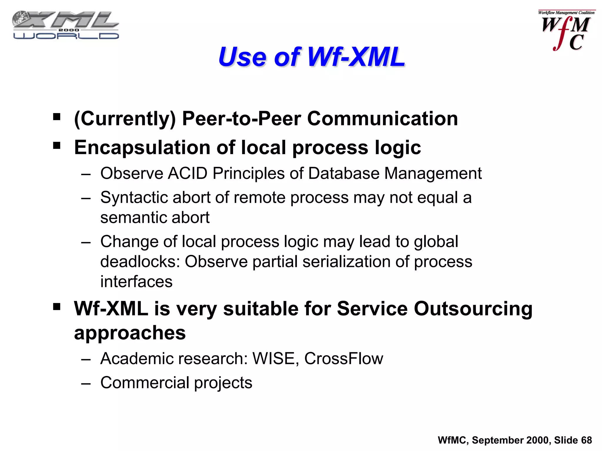Use of Wf-XML

 (Currently) Peer-to-Peer Communication
 Encapsulation of local process logic
   – Observe ACID Principles of Database Management
   – Syntactic abort of remote process may not equal a
     semantic abort
   – Change of local process logic may lead to global
     deadlocks: Observe partial serialization of process
     interfaces
 Wf-XML is very suitable for Service Outsourcing
  approaches
   – Academic research: WISE, CrossFlow
   – Commercial projects


                                                  WfMC, September 2000, Slide 68
 