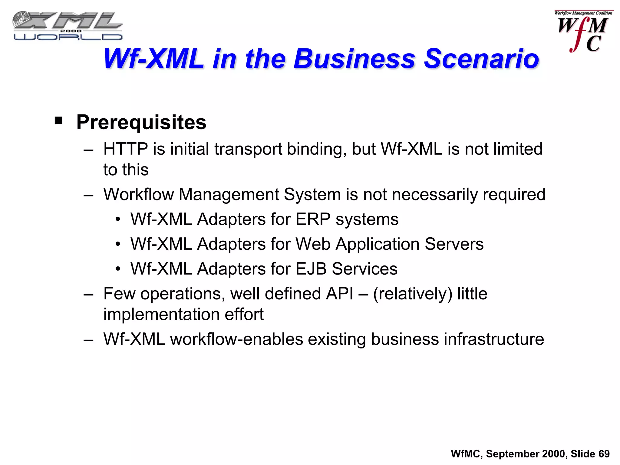 Wf-XML in the Business Scenario

 Prerequisites
   – HTTP is initial transport binding, but Wf-XML is not limited
     to this
   – Workflow Management System is not necessarily required
       • Wf-XML Adapters for ERP systems
       • Wf-XML Adapters for Web Application Servers
       • Wf-XML Adapters for EJB Services
   – Few operations, well defined API – (relatively) little
     implementation effort
   – Wf-XML workflow-enables existing business infrastructure




                                                    WfMC, September 2000, Slide 69
 