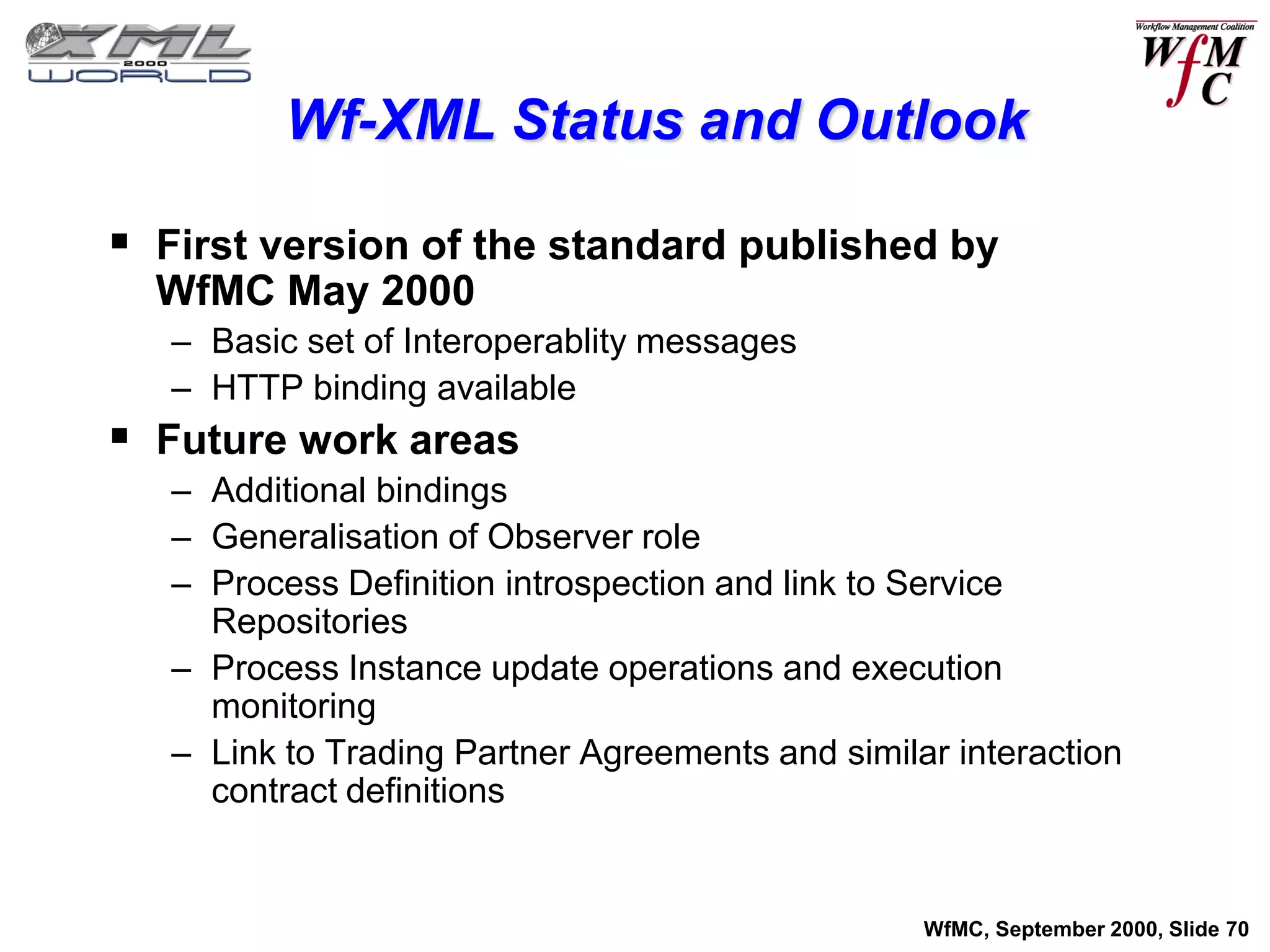 Wf-XML Status and Outlook

 First version of the standard published by
  WfMC May 2000
   – Basic set of Interoperablity messages
   – HTTP binding available
 Future work areas
   – Additional bindings
   – Generalisation of Observer role
   – Process Definition introspection and link to Service
     Repositories
   – Process Instance update operations and execution
     monitoring
   – Link to Trading Partner Agreements and similar interaction
     contract definitions


                                                  WfMC, September 2000, Slide 70
 