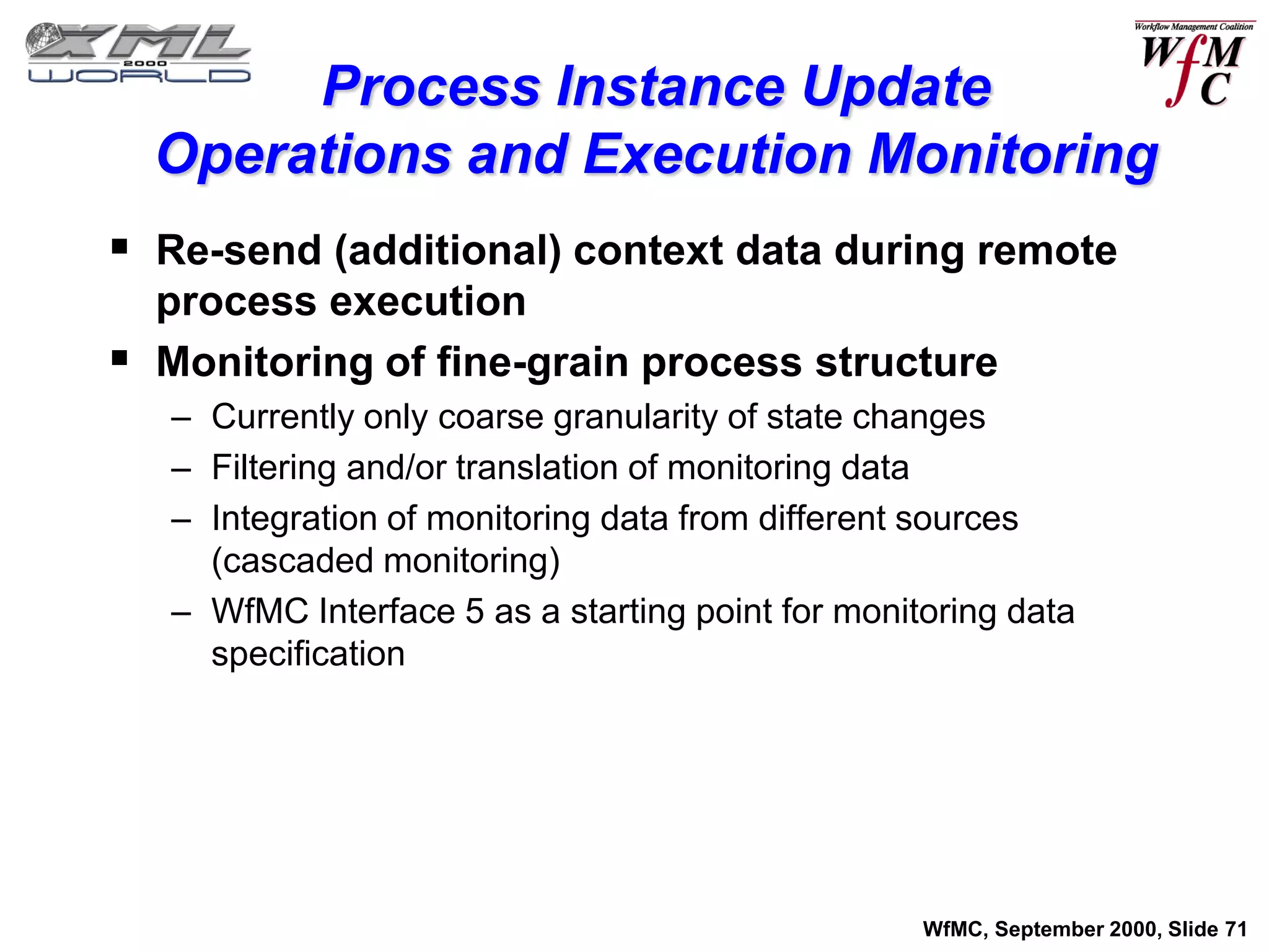 Process Instance Update
  Operations and Execution Monitoring
 Re-send (additional) context data during remote
  process execution
 Monitoring of fine-grain process structure
   – Currently only coarse granularity of state changes
   – Filtering and/or translation of monitoring data
   – Integration of monitoring data from different sources
     (cascaded monitoring)
   – WfMC Interface 5 as a starting point for monitoring data
     specification




                                                   WfMC, September 2000, Slide 71
 