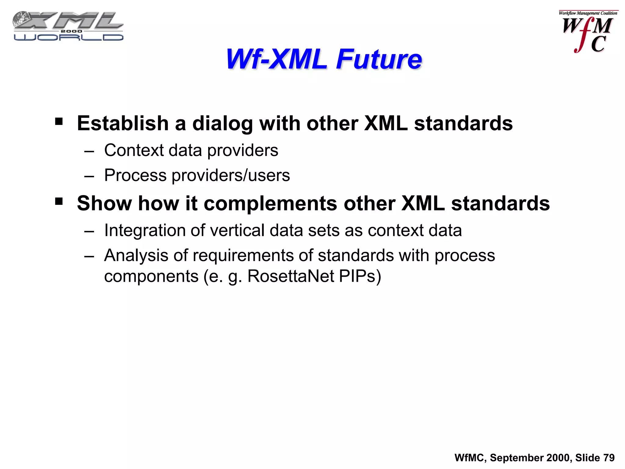 Wf-XML Future

 Establish a dialog with other XML standards
   – Context data providers
   – Process providers/users
 Show how it complements other XML standards
   – Integration of vertical data sets as context data
   – Analysis of requirements of standards with process
     components (e. g. RosettaNet PIPs)




                                                 WfMC, September 2000, Slide 79
 