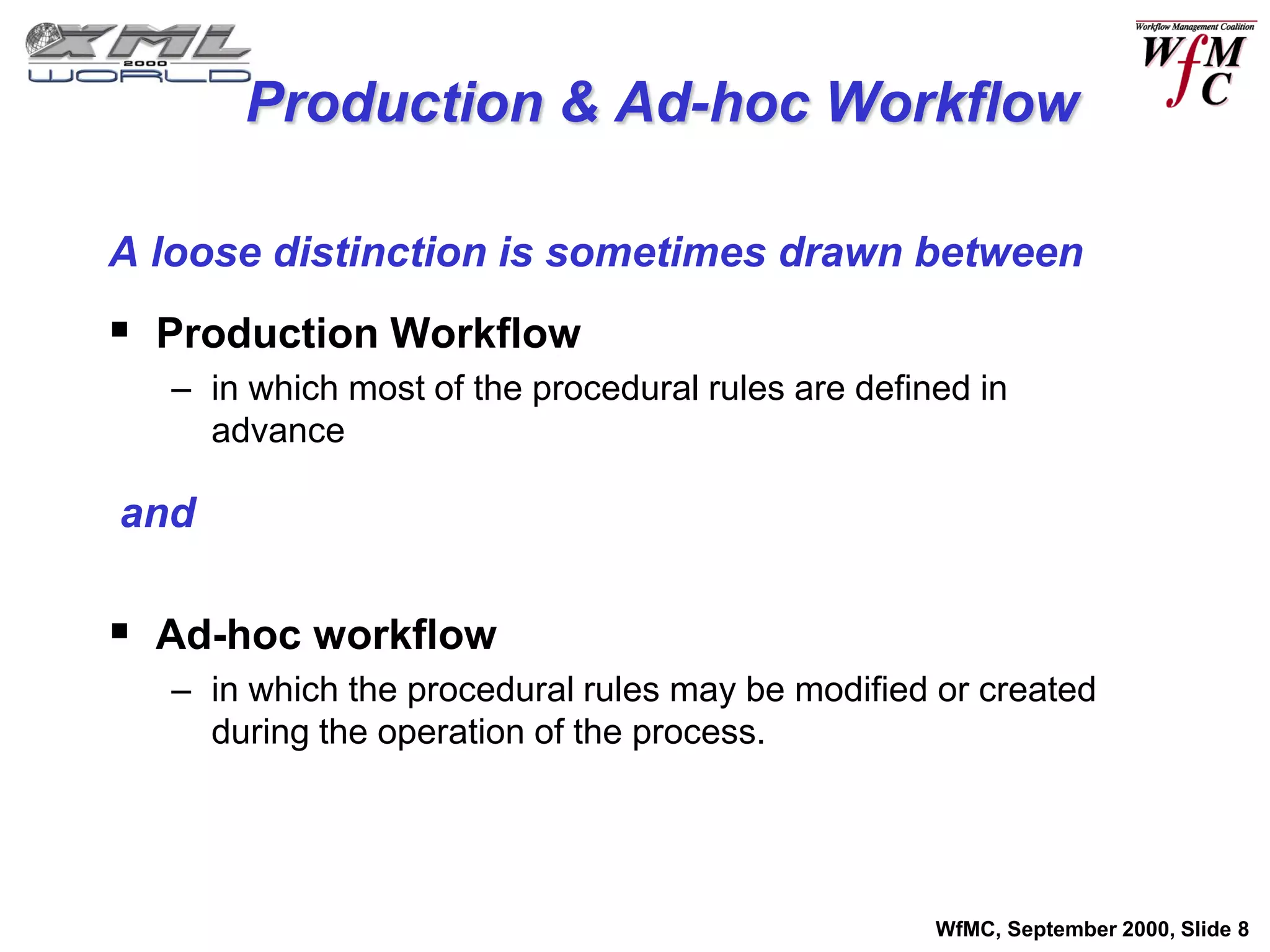 Production & Ad-hoc Workflow

A loose distinction is sometimes drawn between
 Production Workflow
  – in which most of the procedural rules are defined in
    advance

and

 Ad-hoc workflow
  – in which the procedural rules may be modified or created
    during the operation of the process.




                                                   WfMC, September 2000, Slide 8
 