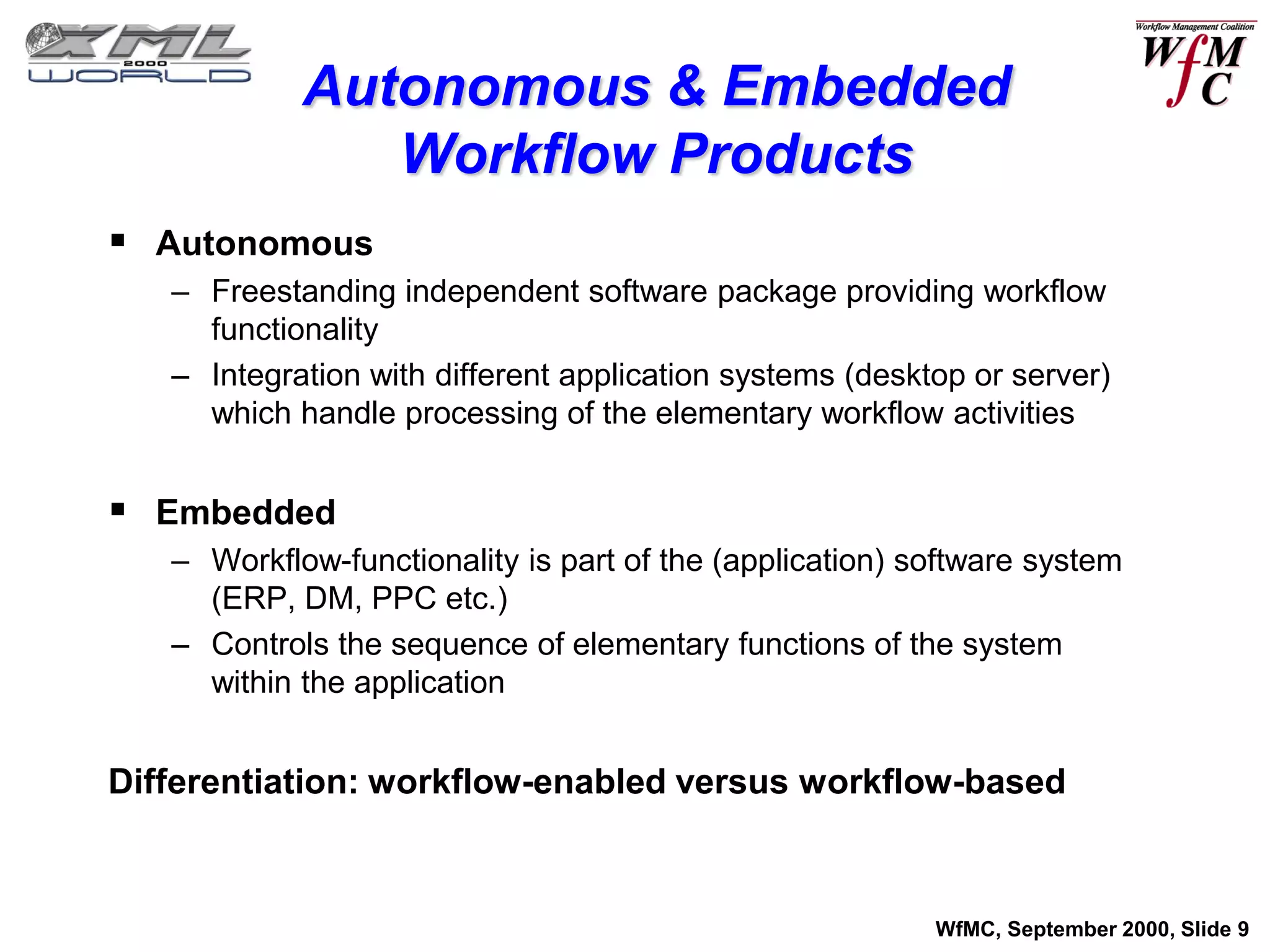 Autonomous & Embedded
               Workflow Products
 Autonomous
   – Freestanding independent software package providing workflow
     functionality
   – Integration with different application systems (desktop or server)
     which handle processing of the elementary workflow activities


 Embedded
   – Workflow-functionality is part of the (application) software system
     (ERP, DM, PPC etc.)
   – Controls the sequence of elementary functions of the system
     within the application


Differentiation: workflow-enabled versus workflow-based



                                                          WfMC, September 2000, Slide 9
 