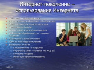 Интернет-поколение –использование Интернета Соучастие в создание контента Распространение информации  наблюдателями 25% - пользуются в соцсетях раз в день 20%- видео на  Youtube Тексты только в электронном варианте Информация обрабатывается с помощью интернета Развлечение с помощью онлайн Работа в многозадачном режиме Возможность участия  Самовыражение – в  livejournal Социальные связи  –vkontakte, moi krug etc Соучастие - wikipedia Обмен культур -youtube,facebook 14.03.11 
