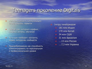 Teenagers  поколение  Digitals Мультимедийность коммуникации: блоги, соцсети, гаджеты Сделай сам: интернет-серфинг, покупки, оплаты, обучение Культура «выбора»: контента, медиа, интересов, сообществ Медиаобразование как способность коммуницировать на персональном и профессиональном уровне 14.03.11 1млрд тинейджеров 181 млн Индия 170 млн Китай 34 млн США 31 млн Бразилия … .13 млн Россия … .7,3 млн Украина 