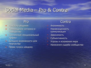 Social Media –  Pro & Contra Pro Простота общения Превращение интереса в сообщество Постоянный эмоциональный эффект Большие возможности для творчества Право голоса каждому 14.03.11 Contra Анонимность Неравноценность коммуникации Зависимость Субъективность Угрозы и искажения мира Нанесения ущерба сообщества 