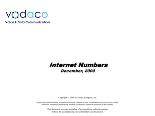 v daco
Voice & Data Communications




                                    Internet Numbers
                                                    December, 2000




                                                 Copyright © 2000 by vodaco Company, Inc.

                  No part of this publication may be reproduced, stored in a retrieval system, or transmitted in any form or by any means
                        (electronic, mechanical, photocopying, recording, or otherwise) without the permission of the Company.

                                 This document provides an outline of a presentation and is incomplete
                                      without the accompanying oral commentary and discussion.
 