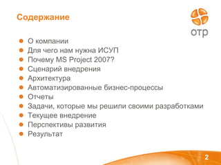 Содержание О компании  Для чего нам нужна ИСУП Почему  MS   Project  2007?  Сценарий внедрения Архитектура  Автоматизированные бизнес-процессы Отчеты  Задачи, которые мы решили своими разработками  Текущее внедрение Перспективы развития Результат 