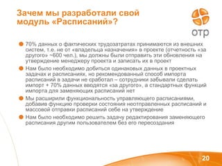 Зачем мы разработали свой модуль «Расписаний»? 70% данных о фактических трудозатратах принимаются из внешних систем, т.е. не от «владельца назначения» в проекте (отчетность «за другого»  ~ 600 чел.), мы должны были отправить эти обновления на утверждение менеджеру проекта   и записать их в проект Нам было необходимо добиться одинаковых данных в проектных задачах и расписаниях, но рекомендованный способ импорта расписаний в задачи не сработал – сотрудники забывали сделать импорт + 70% данных вводятся «за другого», а стандартных функций импорта для заменяющих расписаний нет Мы расширили функциональность управляющего расписаниями, добавив функцию проверки состояния неотправленных расписаний и массовой отправки расписаний себе на утверждение Нам было необходимо решить задачу редактирования заменяющего расписания другим пользователем без его пересоздания 